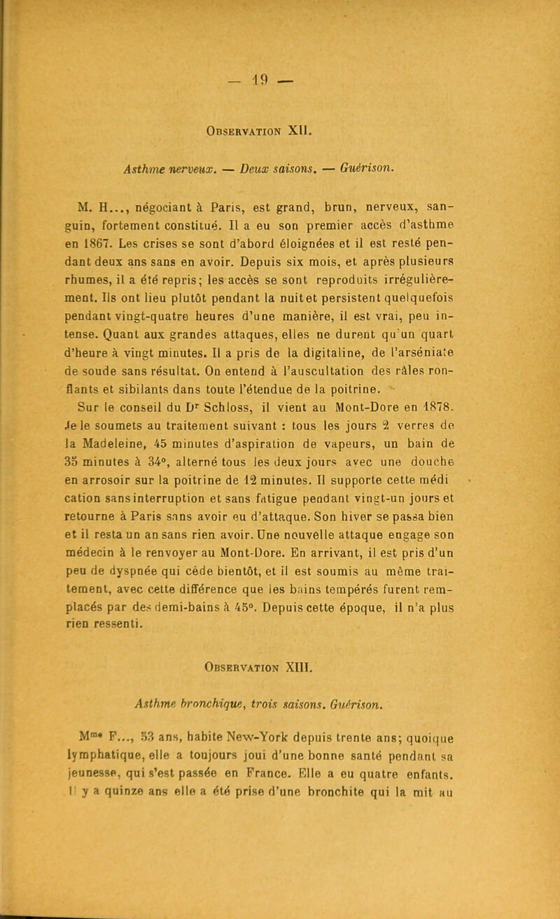 Observation XII. Asthnie nerveux. — Deux saisons, — Guérison. M. H..., négociant à Paris, est grand, brun, nerveux, san- guin, fortement constitué. Il a eu son premier accès d'asthme en 1867. Les crises se sont d'abord éloignées et il est resté pen- dant deux ans sans en avoir. Depuis six mois, et après plusieurs rhumes, il a été repris; les accès se sont reproduits irrégulière- ment. Ils ont lieu plutôt pendant la nuitet persistent quelquefois pendant vingt-quatre heures d'une manière, il est vrai, peu in- tense. Quant aux grandes attaques, elles ne durent qu'un quart d'heure à vingt minutes. Il a pris do la digitaline, de l'arséniaîe de soude sans résultat. On entend à l'auscultation des râles ron- flants et sibilants dans toute l'étendue de la poitrine. Sur le conseil du Schloss, il vient au Mont-Dore en 1878. Je le soumets au traitement suivant : tous les jours 2 verres de la Madeleine, 45 minutes d'aspiration de vapeurs, un bain de 33 minutes à 34, alterné tous les deux jours avec une douche en arrosoir sur la poitrine de 12 minutes. Il supporte cette raédi cation sans interruption et sans fatigue pendant vingt-un jours et retourne à Paris sans avoir eu d'attaque. Son hiver se passa bien et il resta un an sans rien avoir. Une nouvelle attaque engage son médecin à le renvoyer au Mont-Dore. En arrivant, il est pris d'un peu de dyspnée qui cède bientôt, et il est soumis au même trai- tement, avec celte différence que les bains tempérés furent rem- placés par des demi-bains à 45°. Depuis cette époque, il n'a plus rien ressenti. Observation XIII. Asthme bronchique, trois saisons. Guérison. M» F..., 33 ans, habite New-York depuis trente ans; quoique lymphatique, elle a toujours joui d'une bonne santé pendant sa jeunesse, qui s'est passée en France. Elle a eu quatre enfants, r y a quinze ans elle a été prise d'une bronchite qui la mit au