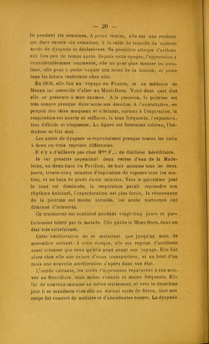 lit pendant six semaines. A ppine remise, elle eut une rechute qui dura encore six semaines, h la suite de laquelle de violents accès de dvspnée se déclarèrent. Sa première attaque d'aslhme eut lieu peu de temps après. Dopuis cette époque, l'oppression a considérablement augmenté, elle ne peut plus monter les e%f.n- liers, elle peut à peine vaquer aux soins rie sa maison, et passe tous les hivers renfermée chez elle. En 1876, ello fait un voyage en France, et un médecin de Meaux lui conseille d'aller au Mont-Dore. Voici dans quel état elle se présente à mon examen. A la pression, la poitrine est très sonore presque dans toute son étendue. A l'auscultation, on perçoit des râles muqueux et sibilants, surtout à l'expiration, la respiration est courte et sifflante, la toux fréquente, l'expectora- tion difficile et visqueuse. La figure est fortement colorée, l'hé- matose se fait mal. Les accès de dyspnée se reproduisent presque toutes les nuits à deux ou trois reprises différentes. Il n'y a d'ailleurs pas chez M™« F... de diathèse héréditaire. Je lui prescris cependant deux verres d'eau de la Made- leine, un demi-bain du Pavillon, de huit minutes tous les deux jours, trente-cinq minutes d'aspiration de vapeurs tous les ma- tins, et un bain de pieds de six minutes. Vers le quinzième .jour la toux est diminuée, la respiration paraît reprendre son rbythme habituel, l'expectoration est plus facile, la résonnance de la poitrine est moins accusée, las accès nocturnes ont diminué d'intensité. Ce traitement est continué pendant vingt-cinq jours et par- faitement toléré par la malade. Elle quitte le Mont-Dore, dans un état très satisfaisant. Cette amélioration ne se maintient que jusqu'au mois de novembre suivant: à cette époque, elle est reprise d'accidents aussi intenses que ceux qu'elle avait avant son voyage. Elle fait alors chez elle une saison d'eaux transportées, et au bout d'un mois une nouvelle amélioration a'opéra dans son état. L'année suivante, les accès d'oppression reparurent à son arri- vée au Mont-Dore, mais moins violents et moins fréquents. Elle fut de nouveau soumise au même traitement, et vers le douzième jour il 80 manifeste chez elle un violent accès de fièvre, tout son corps fut couvert de miliaire et d'abondantes sueurs. La dyspnée