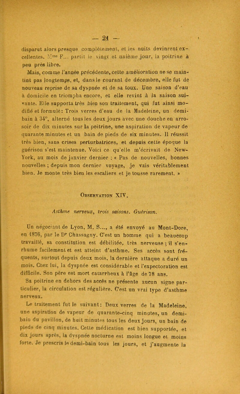 disparut alors presque complètement, et les nuits devinrenl ex- cellentes. F... partit le vingt et unième jour, la poitrine à peu près libre. Mais, comme l'année précédente, cette amélioration ne se main- tint pas longtemps, et, dans le courant de décembre, elle fut de nouveau reprise de sa dyspnée et de sa toux. Une saison d'eau à domicile en triompha encore, et elle revint à la saison sui- vante. Elle supporta très bien son traitement, qui fut ainsi mo- difié et formulé: Trois verres d'eau de la Madeleine, un demi- bain à 34°, alterné tous les deux jours avec une douche en arro- soir de dix minutes sur la poitrine, une aspiration de vapeur de quarante minutes et un bain de pieds de six minutes. Il réussit très bien, sans crises perturbatrices, et depuis celte époque la guérison s'est maintenue. Voici ce qu'elle m'écrivait de New- York, au mois de janvier dernier ; « Pas de nouvelles, bonnes nouvelles ; depuis mon dernier voyage, je Vais véritablement bien. Je monte très bien les escaliers et je tousse rarement. » Observation XIV. Asthme nerveux, trois saisons. Guérison. Un négociant de Lyon, M. S..., a été envoyé au Mont-Dore, en 1876, par le Chassagny. C'est un bomme qui a beaucoup travaillé, sa constitution est débilitée, très nerveuse ; il s'en- rhume facilement et est atteint d'asthme. Ses accès sont fré- quents, surtout depuis deux mois, la dernière attaque a duré un mois. Chez lui, la dyspnée est considérable et l'expectoration est difficile. Son père est mort catarrheux à l'âge de 78 ans. Sa poitrine en dehors des accès ne présente aucun signe par- ticulier, la circulation est régulière. C'est un vrai type d'asthme nerveux. Le traitement fut le suivant: Deux verres de la Madeleine, une aspiration de vapeur de quarante-cinq minutes, un demi- bain du pavillon, de hait minutes tous les deux jours, un bain de pieds de cinq minutes. Cette médication est bien supportée, et dix jours après, la dyspnée nocturne est moins longue et moins forte. Je prescris In demi-bain tous les jours, et j'augmente la