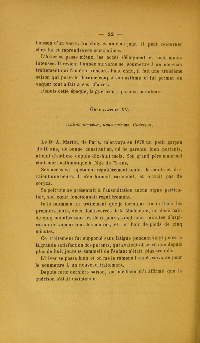 boisson d'un verre. Au vingt et unième jour, il peut retourner chez lui et reprendre ses occupations. L'hiver se passe mieux, les accès s'éloignent et sont naoins intenses. Il revient l'année suivante se soumettre à un nouveau traitement qui l'améliore encore. Puis, enfin, il fait une troisième saison qui porte le dernier coup à son asthme et lui permet de vaquer tout à fait à ses affaires. Depuis cette époque, la guérison a paru se maintenir. Observation XV. Asthme nerveux, déux saisons. Guérison. Le D' A. Martin, de Paris, m'envoya en 1878 un petit garçon de 10 ans, de bonne constitution, né de parents bien portants, atteint d'asthme depuis dix-huit mois. Son grand père maternel était mort asthmatique à l'âge de 75 ans. Ses accès se répétaient régulièrement toutes les nuits et du- raient une heure. Il s'enrhumait rarement, et n'avait pas de coryza. Sa poitrine ne présentait à l'auscultation aucun signe particu- lier, son cœur fonctionnait régulièrement. Je le soumis à un traitement que je formulai ainsi : Dans les premiers jours, deux demi-verres delà Madeleine, un demi-bain de cinq minutes tous les deux jours, vingt-cinq minutes d'aspi- ration de vapeur tous les matins, et un bain de pieds de cinq minutes. Ce traitement fut supporté sans fatigue pendant vingt jours, à la grande satisfaction des parents, qui avaient observé que depuis plus de huit jours le sommeil de l'enfant n'était plus troublé. L'hiver se passa bien et on me le ramena l'année suivante pour le soumettre à un nouveau traitement. Depuis cette dernière saison, son médecin m'a affirmé que la guérison s'était maintenue.
