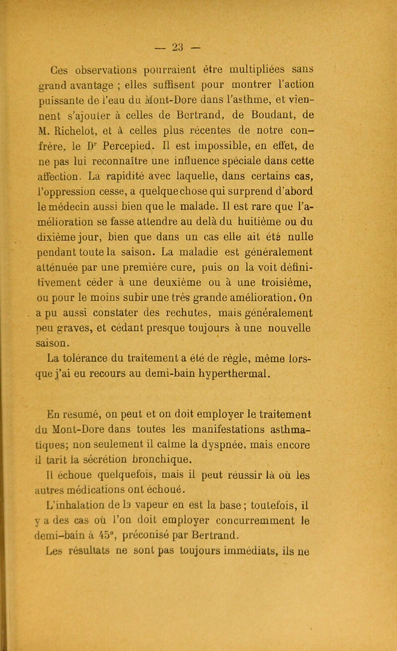 Ces observations pourraient être multipliées sans grand avantage ; elles suffisent pour montrer l'action puissante de l'eau du Mout-Dore dans l'asthme, et vien- nent s'ajouter à celles de Bertrand, de Boudant, de M. Richelot, et à celles plus récentes de notre con- frère, le Percepied. Il est impossible, en effet, de ne pas lui reconnaître une influence spéciale dans cette affection. La rapidité avec laquelle, dans certains cas, l'oppression cesse, a quelque chose qui surprend d'abord le médecin aussi bien que le malade. Il est rare que l'a- mélioration se fasse attendre au delà du huitième ou du dixième jour, bien que dans un cas elle ait été nulle pendant toute la saison. La maladie est généralement atténuée par une première cure, puis on la voit défini- tivement céder à une deuxième ou à une troisième, ou pour le moins subir une très grande amélioration. On a pu aussi constater des rechutes, mais généralement peu graves, et cédant presque toujours à une nouvelle saison. La tolérance du traitement a été de règle, même lors- que j'ai eu recours au demi-bain hyperthermal. En résumé, on peut et on doit employer le traitement du Mont-Dore dans toutes les manifestations asthma- tiques; non seulement il calme la dyspnée, mais encore il tarit la sécrétion bronchique. Il échoue quelquefois, mais il peut réussir là où les autres médications ont échoué. L'inhalation de la vapeur en est la base ; toutefois, il y a des cas où l'on doit employer concurremment le demi-bain à 45°, préconisé par Bertrand. Les résultats ne sont pas toujours immédiats, ils ne