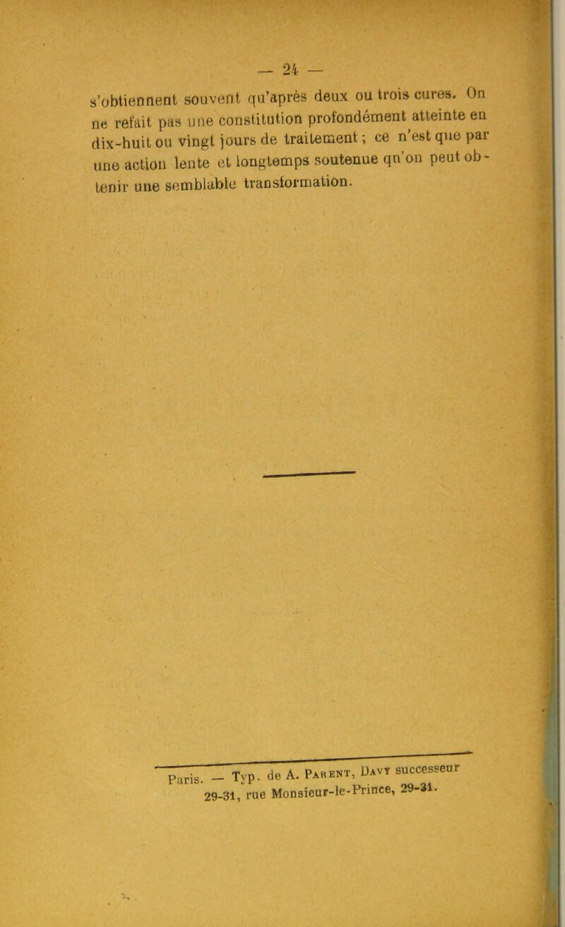 s'obtiennent souvent qu'après deux ou trois cures. On ne refait pas une constitution profondément atteinte en dix-huit ou vingt jours de traitement ; ce n'est que par une action lente et longtemps soutenue qn'on peut ob- tenir une semblable translormation. Paris. - Typ. de A. Pakent, Uavt successeur 29-31,rue Monsieur-le-Prince, 29-»l.
