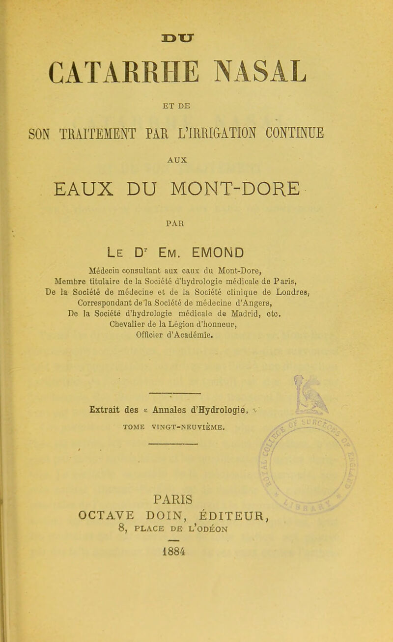 13 XT CATARRHE NASAL ET DE SON TRAITEMENT PAR L'IRRIGATION CONTINUE EAUX DU MONT-DORE Médecin consultant aux eaux du Mont-Dore, Membre titulaire de la Société d'hydrologie médicale de Paris, De la Société de médecine et de la Société clinique de Londres, Correspondant de la Société de médecine d'Angers, De la Société d'hydrologie médicale de Madrid, etc. Chevalier de la Légion d'honneur, Officier d'Académie. AUX PAR Le Em. EMOND Extrait des a Annales d'Hydrologie, / TOME VINGT-NEUVIEME. PARIS OCTAVE DOIN, ÉDITEUR 8, PLACE DE l'odÉON 1884