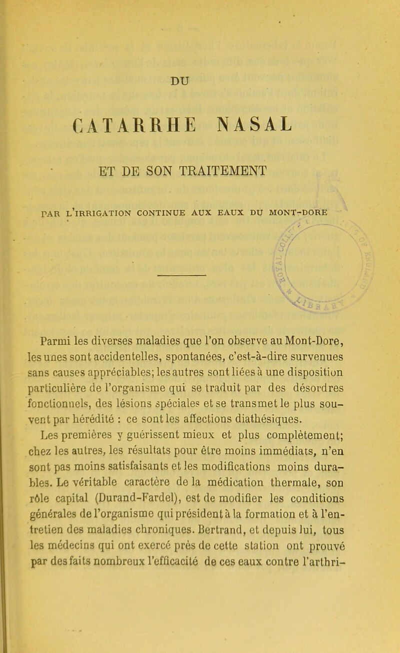 DU CATARRHE NASAL ET DE SON TRAITEMENT PAR l'irrigation CONTINUE AUX EAUX DU MONT-DORE Parmi les diverses maladies que l'on observe au Mont-Dore, les unes sont accidentelles, spontanées, c'est-à-dire survenues sans causes appréciables; les autres sont liées à une disposition particulière de l'organisme qui se traduit par des désordres foDclionnels, des lésions spéciale? et se transmet le plus sou- vent par hérédité : ce sont les affections diatbésiques. Les premières y guérissent mieux et plus complètement; chez les autres, les résultats pour être moins immédiats, n'en sont pas moins satisfaisants et les modifications moins dura- bles. Le véritable caractère de la médication thermale, son rôle capital (Durand-Fardel), est de modifier les conditions générales de l'organisme qui président à la formation et à l'en- tretien des maladies chroniques. Bertrand, et depuis lui, tous les médecins qui ont exercé près de cette station ont prouvé par des faits nombreux l'efficacité de ces eaux contre l'arthri-