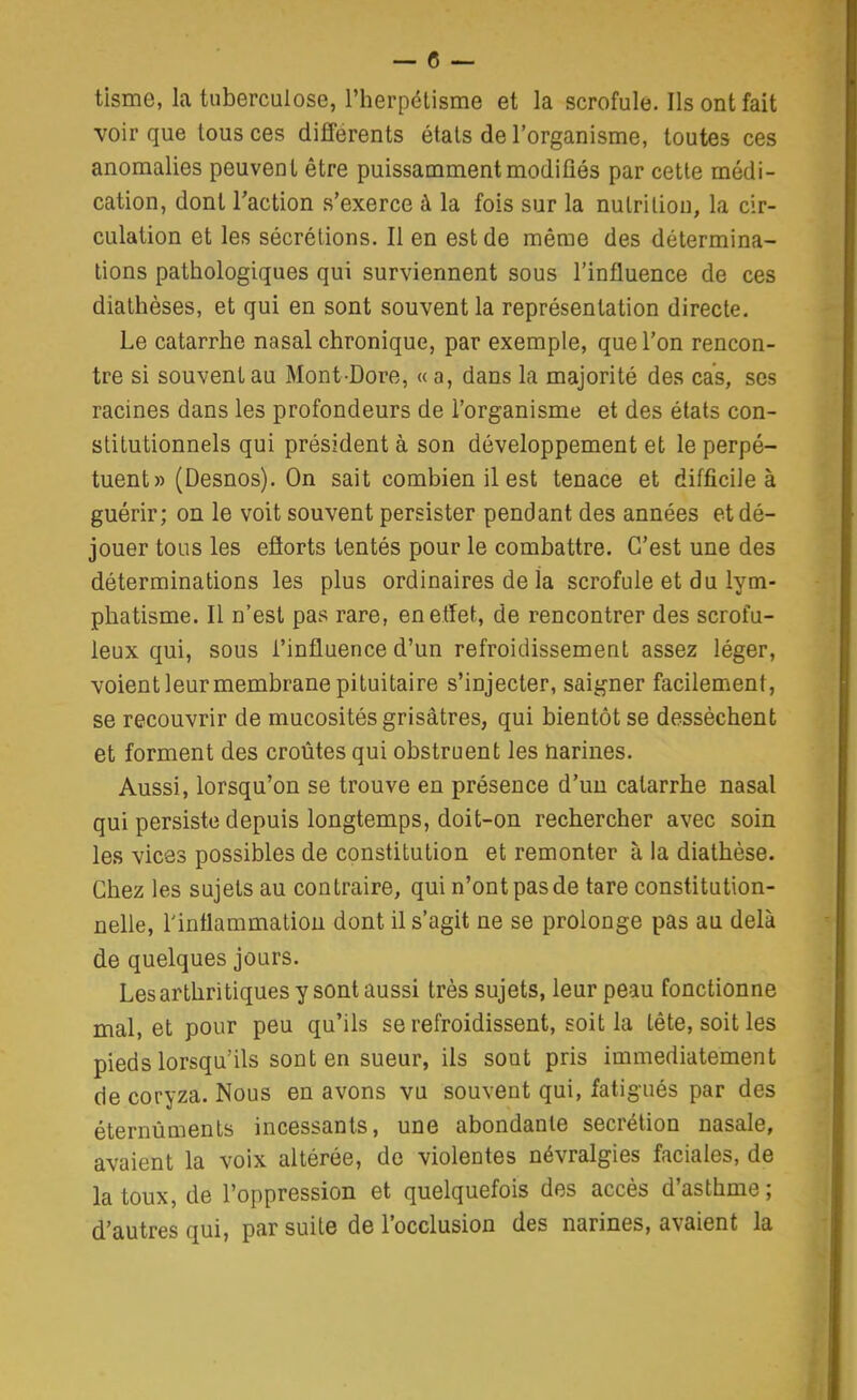 tisme, la tuberculose, l'herpélisme et la scrofule. Ils ont fait voir que tous ces différents états de l'organisme, toutes ces anomalies peuvent être puissamment modifiés par cette médi- cation, dont l'action s'exerce à la fois sur la nutrition, la cir- culation et les sécrétions. Il en est de même des détermina- tions pathologiques qui surviennent sous l'influence de ces diathèses, et qui en sont souvent la représentation directe. Le catarrhe nasal chronique, par exemple, que l'on rencon- tre si souvent au Mont-Dore, « a, dans la majorité des cas, ses racines dans les profondeurs de l'organisme et des états con- stitutionnels qui président à son développement et le perpé- tuent» (Desnos). On sait combien il est tenace et difficile à guérir; on le voit souvent persister pendant des années et dé- jouer tous les ejQorts tentés pour le combattre. C'est une des déterminations les plus ordinaires de la scrofule et du lym- phatisme. Il n'est pas rare, enetfet, de rencontrer des scrofu- leux qui, sous l'influence d'un refroidissement assez léger, voient leur membrane pi tuitaire s'injecter, saigner facilement, se recouvrir de mucosités grisâtres, qui bientôt se dessèchent et forment des croûtes qui obstruent les narines. Aussi, lorsqu'on se trouve en présence d'un catarrhe nasal qui persiste depuis longtemps, doit-on rechercher avec soin les vices possibles de constitution et remonter à la diathèse. Chez les sujets au contraire, qui n'ont pas de tare constitution- nelle, l'intlammatiou dont il s'agit ne se prolonge pas au delà de quelques jours. Lesarthritiques y sont aussi très sujets, leur peau fonctionne mal, et pour peu qu'ils se refroidissent, soit la tête, soit les pieds lorsqu'ils sont en sueur, ils sont pris immédiatement de coryza. Nous en avons vu souvent qui, fatigués par des éternûments incessants, une abondante sécrétion nasale, avaient la voix altérée, de violentes névralgies faciales, de la toux, de l'oppression et quelquefois des accès d'asthme ; d'autres qui, par suite de l'occlusion des narines, avaient la