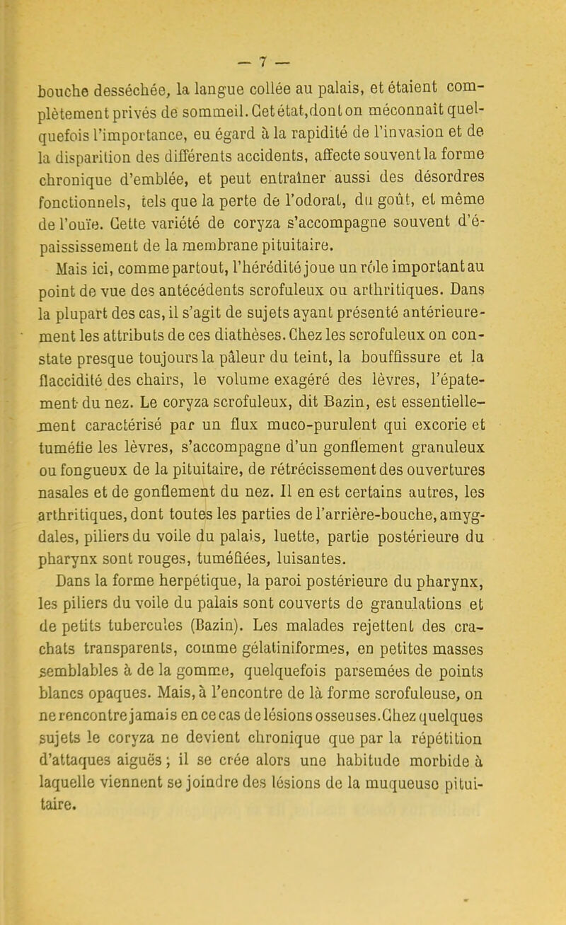 bouche desséchée, la langue collée au palais, et étaient com- plètement privés de sommeil. Getétatjdonton méconnaît quel- quefois l'importance, eu égard à la rapidité de l'invasion et de la disparition des différents accidents, affecte souvent la forme chronique d'emblée, et peut entraîner aussi des désordres fonctionnels, tels que la perte de l'odorat, du goût, et même de l'ouïe. Cette variété de coryza s'accompagne souvent d'é- paississement de la membrane pituitaire. Mais ici, comme partout, l'hérédité joue un rôle important au point de vue des antécédents scrofuleux ou arthritiques. Dans la plupart des cas, il s'agit de sujets ayant présenté antérieure- ment les attributs de ces diathèses. Chez les scrofuleux on con- state presque toujours la pâleur du teint, la bouffissure et la flaccidité des chairs, le volume exagéré des lèvres, l'épate- ment du nez. Le coryza scrofuleux, dit Bazin, est essentielle- ment caractérisé par un flux muco-purulent qui excorie et tuméfie les lèvres, s'accompagne d'un gonflement granuleux ou fongueux de la pituitaire, de rétrécissement des ouvertures nasales et de gonflement du nez. Il en est certains autres, les arthritiques, dont toutes les parties de l'arrière-bouche, amyg- dales, piliers du voile du palais, luette, partie postérieure du pharynx sont rouges, tuméfiées, luisantes. Dans la forme herpétique, la paroi postérieure du pharynx, les piliers du voile du palais sont couverts de granulations et de petits tubercules (Bazin). Les malades rejettent des cra- chats transparents, comme gélatiniformes, en petites masses semblables à de la gomme, quelquefois parsemées de points blancs opaques. Mais, à rencontre de là forme scrofuleuse, on ne rencontre jamais en cecas de lésions osseuses.Chez quelques sujets le coryza ne devient chronique que par la répétition d'attaques aiguës ; il se crée alors une habitude morbide à laquelle viennent se joindre des lésions de la muqueuse pitui- taire.