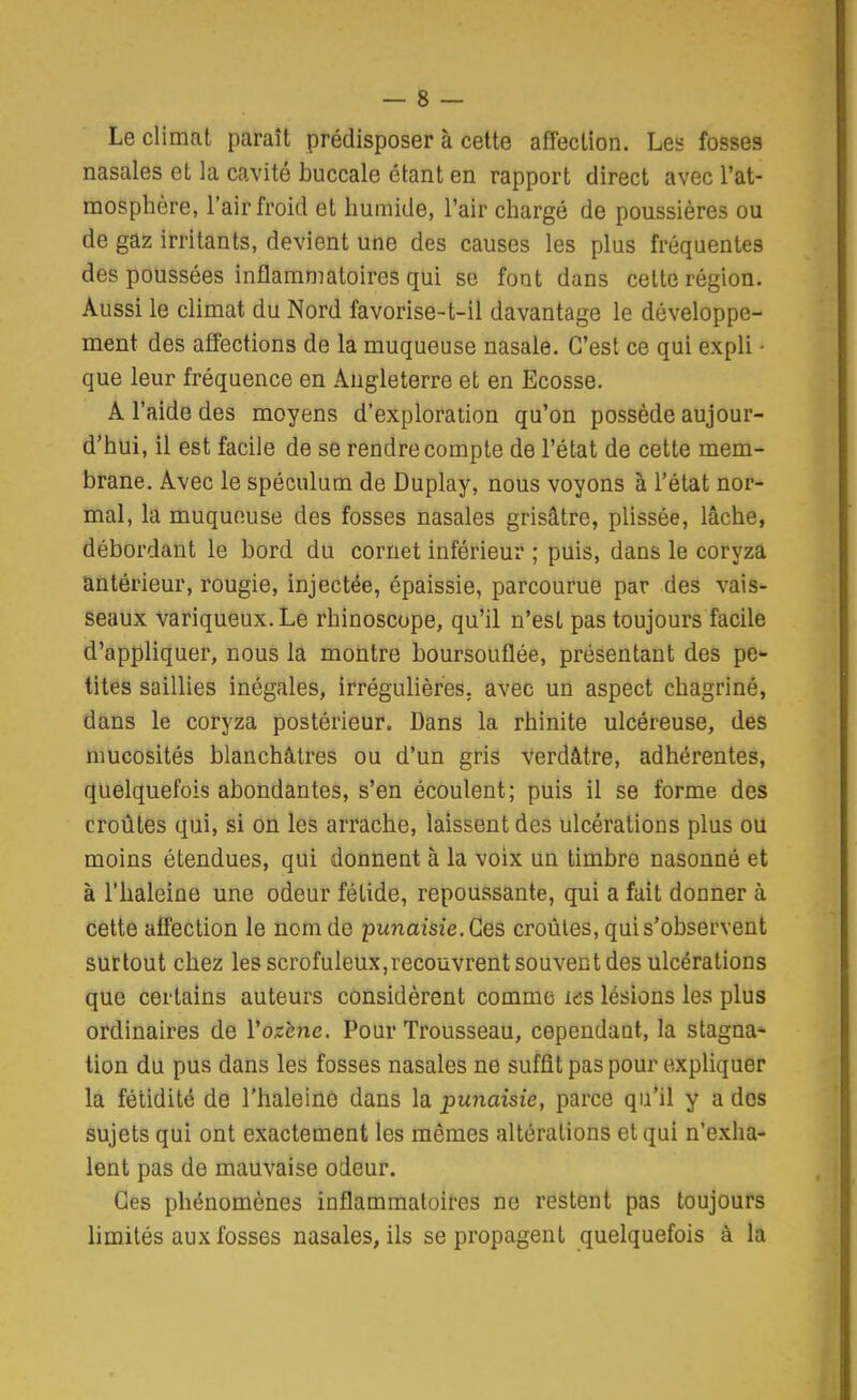Le climat paraît prédisposer à cette affection. Les fosses nasales et la cavité buccale étant en rapport direct avec l'at- mosphère, l'air froid et humide, l'air chargé de poussières ou de gaz irritants, devient une des causes les plus fréquentes des poussées inflammatoires qui se font dans cette région. Aussi le climat du Nord favorise-t-il davantage le développe- ment des affections de la muqueuse nasale. C'est ce qui expli ■ que leur fréquence en Angleterre et en Ecosse. A l'aide des moyens d'exploration qu'on possède aujour- d'hui, il est facile de se rendre compte de l'état de cette mem- brane. Avec le spéculum de Duplay, nous voyons à l'état nor- mal, la muqueuse des fosses nasales grisâtre, plissée, lâche, débordant le bord du cornet inférieur ; puis, dans le coryza antérieur, rougie, injectée, épaissie, parcourue par des vais- seaux variqueux. Le rhinoscope, qu'il n'est pas toujours facile d'appliquer, nous la montre boursouflée, présentant des pe- tites saillies inégales, irrégulières, avec un aspect chagriné, dans le coryza postérieur. Dans la rhinite ulcéreuse, des mucosités blanchâtres ou d'un gris verdâtre, adhérentes, quelquefois abondantes, s'en écoulent; puis il se forme des croûtes qui, si on les arrache, laissent des ulcérations plus ou moins étendues, qui donnent à la voix un timbre nasonné et à l'haleine une odeur fétide, repoussante, qui a fait donner à cette affection le nom de punaisie. Ces croûtes, qui s'observent surtout chez les scrofuIeux,recoûvrent souvent des ulcérations que certains auteurs considèrent comme i<3S lésions les plus ordinaires de Vozène. Pour Trousseau, cependant, la stagna* tion du pus dans les fosses nasales ne suffit pas pour expliquer la fétidité de l'haleine dans la punaisie, parce qu'il y a dos sujets qui ont exactement les mêmes altérations et qui n'e.xha- lent pas de mauvaise odeur. Ces phénomènes inflammatoires ne restent pas toujours limités aux fosses nasales, ils se propagent quelquefois à la