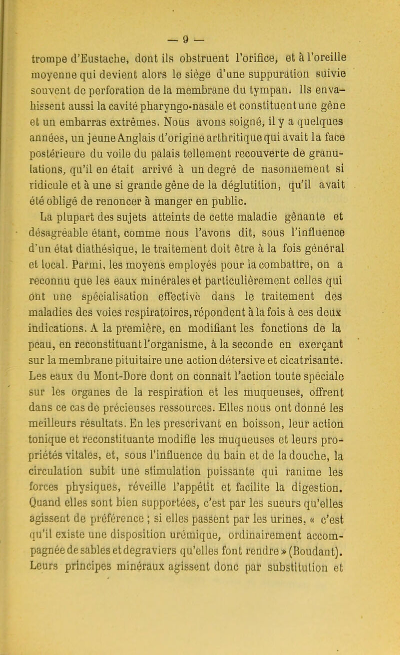 trompe d'Eustache, dont ils obstruent rorifice, et à l'oreille moyenne qui devient alors le siège d'une suppuration suivie souvent de perforation de la membrane du tympan. Ils enva- hissent aussi la cavité pharyngo-nasale et constituent une gêne et un embarras extrêmes. Nous avons soigné, il y a quelques années, un jeune Anglais d'origine arthritique qui avait la face postérieure du voile du palais tellement recouverte de granu- lations, qu'il en était arrivé à un degré de nasonaement si ridicule et à une si grande gêne de la déglutition, qu'il avait été obligé de renoncer à manger en public. La plupart des sujets atteints de cette maladie gênante et désagréable étant, comme nous l'avons dit, sous l'influence d'un état diatbésique, le traitement doit être à la fois général et local. Parmi, les moyens employés pour la combattre, où a reconnu que les eaux minérales et particulièrement celles qui ont une spécialisation effective dans le traitement deâ maladies des voies respiratoires, répondent à la fois à ces deux indications. A la première, en modifiant les fonctions de la peau, en reconstituant l'organisme, à la seconde en exerçant sur la membrane pituitaire une actiondétersive et cicatrisante. Les eaux du Mont-Dore dont on connaît l'action toute spéciale sur les organes de la respiration et les muqueuses, offrent dans ce cas de précieuses ressources. Elles nous ont donné les meilleurs résultats. En les prescrivant en boisson, leur action tonique et reconstituante modifie les muqueuses et leurs pro- priétés vitales, et, sous l'influence du bain et de la douche, la circulation subit une stimulation puissante qui ranime les forces physiques, réveille l'appétit et facilite la digestion. Quand elles sont bien supportées, c'est par les sueurs qu'elles agissent de préférence ; si elles passent par les urines, « c'est qu'il existe une disposition urémique, ordinairement accom- pagnée de sables et degraviers qu'elles font rendre»(Boudant). Leurs principes minéraux agissent donc par substitution et