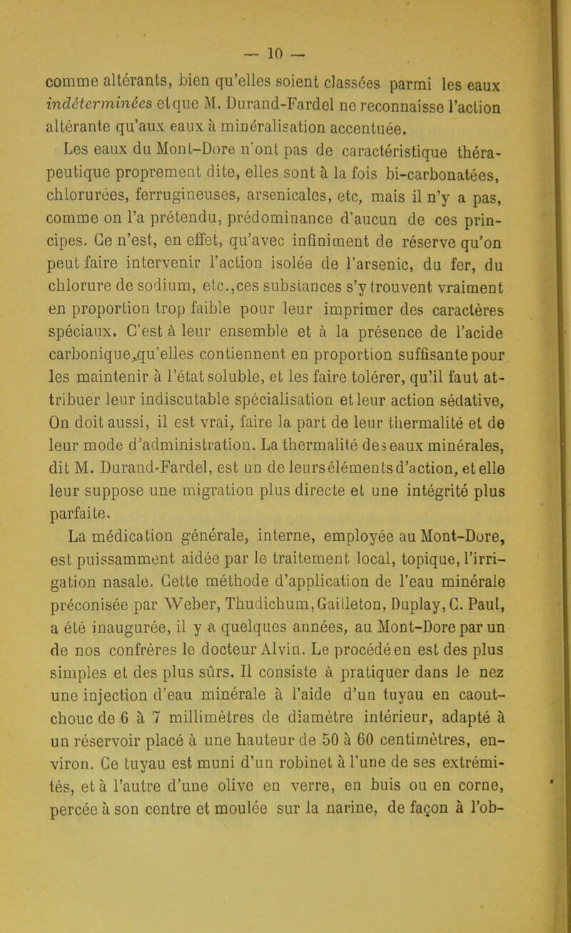 comme altérants, bien qu'elles soient classées parmi les eaux indéterminées et que M. Durand-Fardel ne reconnaisse l'action altérante qu'aux eaux à minéralisation accentuée. Les eaux du Mont-Dore n'ont pas de caractéristique théra- peutique proprement dite, elles sont à la fois bi-carbonatées, chlorurées, ferrugineuses, arsenicales, etc, mais il n'y a pas, comme on l'a prétendu, prédominance d'aucun de ces prin- cipes. Ce n'est, en effet, qu'avec infiniment de réserve qu'on peut faire intervenir l'action isolée de l'arsenic, da fer, du chlorure de sodium, etc.,ces substances s'y trouvent vraiment en proportion trop faible pour leur imprimer des caractères spéciaux. C'est à leur ensemble et à la présence de l'acide carbonique^qu'elles contiennent en proportion suffisante pour les maintenir à l'état soluble, et les faire tolérer, qu'il faut at- tribuer leur indiscutable spécialisation et leur action sédative, On doit aussi, il est vrai, faire la part de leur thermalité et de leur mode d'administration. La thermalité des eaux minérales, dit M. Durand-Fardel, est un de leursélémentsd'action, etelle leur suppose une migration plus directe et une intégrité plus parfaite. La médication générale, interne, employée au Mont-Dore, est puissamment aidée par le traitement local, topique, l'irri- gation nasale. Cette méthode d'application de l'eau minérale préconisée par Weber, Thudichum,Gailleton, Duplay,G. Paul, a été inaugurée, il y a quelques années, au Mont-Dore par un de nos confrères le docteur Alvin. Le procédé en est des plus simples et des plus sûrs. Il consiste à pratiquer dans le nez une injection d'eau minérale à l'aide d'un tuyau en caout- chouc de 6 à 7 millimètres de diamètre intérieur, adapté à un réservoir placé à une hauteur de 50 à 60 centimètres, en- viron. Ce tuyau est muni d'un robinet à Tune de ses extrémi- tés, et à l'autre d'une olive en verre, en buis ou en corne, percée à son centre et moulée sur la narine, de façon à l'ob-