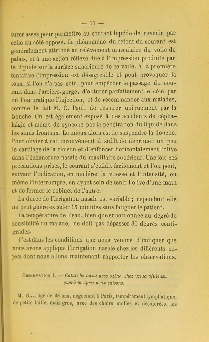 turer assez pour permellre au courant liquide de revenir par celle du côté opposé. Ce phénomène du retour du courant est généralement attribué au relèvement musculaire du voile du palais, et à une action réflexe due à l'impression produite par le liquide sur la surface supérieure de ce voile. A la première tentative l'impression est désagréable et peut provoquer la toux, si l'on n'a pas soin, pour empêcher le passage du cou- rant dans l'arrière-gorge, d'obturer parfaitement le côté par où l'on pratique l'injection, et de recommander aux malades, comme le fait M. G. Paul, de respirer uniquement par la bouche. On est également exposé à des accidents de cépha- lalgie et même de syncope par la pénétration du liquide dans les sinus frontaux. Le mieux alors est de suspendre la douche. Pour obvier à cet inconvénient il suffit de déprimer un peu le cartilage de la cloison et d'enfoncer horizontalement l'olive dans l'échancnire nasale du maxillaire supérieur. Une fois ces précautions prises, le courant s'établit facilement et l'on peut, suivant l'indication, en modérer la vitesse et l'intensité, ou même l'interrompre, en ayant soin de tenir l'olive d'une main et de fermer le robinet de l'autre. La durée de l'irrigation nasale est variable; cependant elle ne peut guère excéder IS minutes sans fatiguer le patient. La température de l'eau, bien que subordonnée au degré de sensibilité du malade, ne doit pas dépasser 30 degrés centi- grades. C'est dans les conditions que nous venons d'indiquer que nous avons appliqué l'irrigation nasale chez les différents su- jets dont nous allons maintenant rapporter les observations. Observation L — Catarrhe nasal avec ozène, chez un scrofuleux, guérison après deux saisons. M, B..., âgé de 38 ans, négociant à Paris, tempérament lymphatique, de petite taille, mais gros, avec des chairs molles et décolorées, les