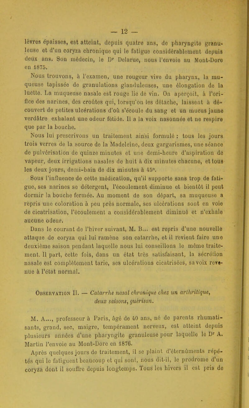 lèvres épaisses, est atteint, depuis quatre ans, de pharyngite granu- leuse et d'un coryza chronique qui le fatigue considérablement depuis deux ans. Son médecin, le D'' Delarue, nous l'envoie au Mont-Doro en 1875. Nous trouvons, à l'examen, une rougeur vive du pharynx, la mu- queuse tapissée de granulations glanduleuses, une élongation de la luette. La muqueuse nasale est rouge lie de vin. On aperçoit, à Tori- flce des narines, des croûtes qui, lorsqu'on les détache, laissent à dé- couvert de petites ulcérations d'où s'écoule du sang et un mucus jaune verdâtre exhalant une odeur fétide. Il a la voix nasonnée et ne respira que par la bouche. Nous lui prescrivons un traitement ainsi formulé : tous les jours trois verres de la source de la Madeleine, deux gargarismes, une séance de pulvérisation de quinze minutes et une demi-heure d'aspiration de vapeur, deux irrigations nasales de huit à dix minutes chacune, et tous les deux jours, demi-bain de dix minutes à 45». Sous l'influence de celte médication, qu'il supporte sans trop de fati- gue, ses narines se détergent, l'écoulement diminue et bientôt il peut dormir la bouche fermée. Au moment de son départ, sa muqueuse a repris une coloration à peu près normale, ses ulcérations sont en voie de cicatrisation, l'écoulement a considérablement diminué et n'exhale aucune odeur. Dans le courant de l'hiver suivant, M. B... est repris d'une nouvelle attaque de coryza qui lui ramène son catarrhe, et il revient faire une deuxième saison pendant laquelle nous lui conseillons le même traite- ment. Il part, cette fois, dans un état très satisfaisant, la sécrétion nasale est complètement tarie, ses ulcérations cicatrisées, sa voix reva- nue à l'état normal. Observation II. — Catarrhe nasal chronique chez un arthritique, deux saisonsf guérison. M. A..., professeur à Paris, âgé de 40 ans, né de parents rhumati- sants, grand, sec, maigre, tempérament nerveux, est atteint depuis plusieurs années d'une pharyngite granuleuse pour laquelle le A. Martin l'envoie au Mont-Dore en 1876. Après quelques jours de traitement, il se plaint d'éternùments répé- tés qui le fatiguent beaucoup et qui sont, nous dit-il, le prodrome d'un coryza dont il souffre depuis longtemps. Tous les hivers il est pris de