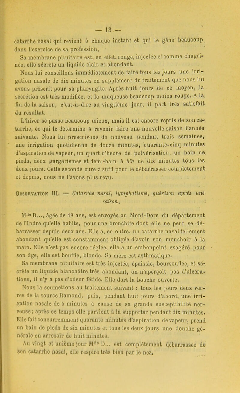 catarrhe nasal qui revient à cliaque instant et qui le gêne beaucoup dans l'exercice de sa profession, Sa membrane piLuitaire est, en effet, rouge, injectée et comme chagri- née, elle sécrète un liquide clair et abondant. Nous lui conseillons immédiatement do faire tous les jours une irri- gation nasale de dix minutes en supplément du traitement que nous lui avons prescrit pour sa pharyngite. Après huit jours de ce moyen, la sécrétion est très modifiée, et la muqueuse beaucoup moins rouge. A lâ. fia de la saison, c'est-à-dire au vingtième jour, il part très satisfait, du résultat. L'hiver se passe beaucoup mieux, mais il est encore repris de son ca- tarrhe, ce qui le détermine à revenir faire une nouvelle saison l'année suivante. Nous lui prescrivons de nouveau pendant trois semaines, une irrigation quotidienne de douze minutes, quarante-cinq minutes d'aspiration de vapeur, un quart d'heure de pulvérisation, un bain de pieds, deux gargarismes et demi-bain à 45» de dix minutes tous les deux jours. Cette seconde cure a suffi pour le débarrasser complètement et depuis, nous ne l'avonâ plus revu. Observation III. — Catarrhe nasal, lymphatisme, gtiérison après un6 saison. M''«D..., âgée de 18 ans, est envoyée au Mont-Dore du département de rindre qu'elle habite, pour une bronchite dont elle ne peut se dé- barrasser depuis deux ans. Elle a, en outre, un catarrhe nasal tellement abondant qu'elle est constamment obligée d'avoir son mouchoir à la main. Elle n'est pas encore réglée, elle a un embonpoint exagéré pour son âge, elle est bouffie, blonde. Sa mère est asthmatique. Sa membrane pituitaire est très injectée, épaissie, boursouflée, et sé- crète un liquide blanchâtre très abondant, on n'aperçoit pas d'ulcéra- tions, il n'y a pas d'odeur fétide. Elle dort la bouche ouverte. Nous la soumettons au traitement suivant : tous les jours deux ver- res de la source Ramond, puis, pendant huit jours d'abord, une irri- gation nasale de 5 minutes à cause do sa grande susceptibilité ner- veuse; après ce temps elle parvient à la supporter pendant dix minutes. Elle fait concurremment quarante minutes d'aspiration de vapeur, prend un bain de pieds do six minutes et tous les doux jours une douche gé- nérale en arrosoir do huit minutes. Au vingt et unième jour M'- D... est complètement débarrassée da son catarrhe nasal, elle respire très bien par le nez.