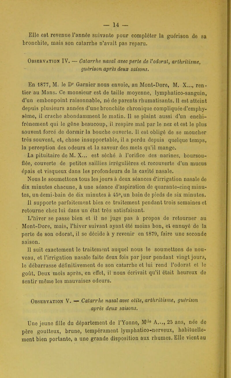 Elle est revenue l'année suivante pour compléter la guérison de sa bronchite, mais son catarrhe n'avait pas reparu. OBSERVATroN IV. — Catarrhe nasal avec perle de Vodorat, arthritisme, guérison après deux saisons. En 1877, M. le Garnier nous envoie, au Mont-Dore, M. X.,., ren- tier au Mans. Ce monsieur est de taille moyenne, lymphatico-sanguin, d'un embonpoint raisonnable, né de parents rhumatisants. 11 est atteint depuis plusieurs années d'une bronchite chronique compliquée d'emphy- sème, il crache abondamment le matin. Il se plaint aussi d'un enchi- frènement qui le gêne beaucoup, il respire mal par le nez et est le plus souvent forcé de dormir la bouche ouverte. Il est obligé de se moucher très souvent, et, chose insupportable, il a perdu depuis quelque temps, la perception des odeurs et la saveur des mets qu'il mange. La pituitaire de M. X... est séché à l'orifice des narines, boursou- flée, couverte de petites saillies irrégulières et recouverte d'un mucus épais et visqueux dans les profondeurs de la cavité nasale. Nous le soumettons tous les jours à deux séances d'irrigation nasale de dix minutes chacune, à une séance d'aspiration de quarante-cinq minu- tes, un demi-bain de dix minutes à 45°, un bain de pieds de six minutes. Il supporte parfaitement bien ce traitement pendant trois semaines et retourne chez lui dans un état très satisfaisant. L'hiver se passe bien et il ne juge pas à propos de retourner au Mont-Dore, mais, l'hiver suivant ayant été moins bon, et ennuyé de la perte de son odorat, il se décide à y revenir en 1879, faire une seconde saison. Il suit exactement le traitement auquel nous le soumettons de nou- veau, et l'irrigation nasale faite deux fois par jour pendant vingt jours, le débarrasse définitivement de son catarrhe et lui rend l'odorat et le goût. Deux mois après, en effet, il nous écrivait qu'il était heureux de sentir même les mauvaise? odeurs. Observation V. — Catarrhe msal avec otite, arthritisme, guérison après deux saisons. Une jeune fille du département de l'Yonne, M« A..., 23 ans, née de père goutteux, brune, tempérament lymphatico-nerveux, habituelle- ment bien portante, a une grande disposition aux rhumes. Elle vient au