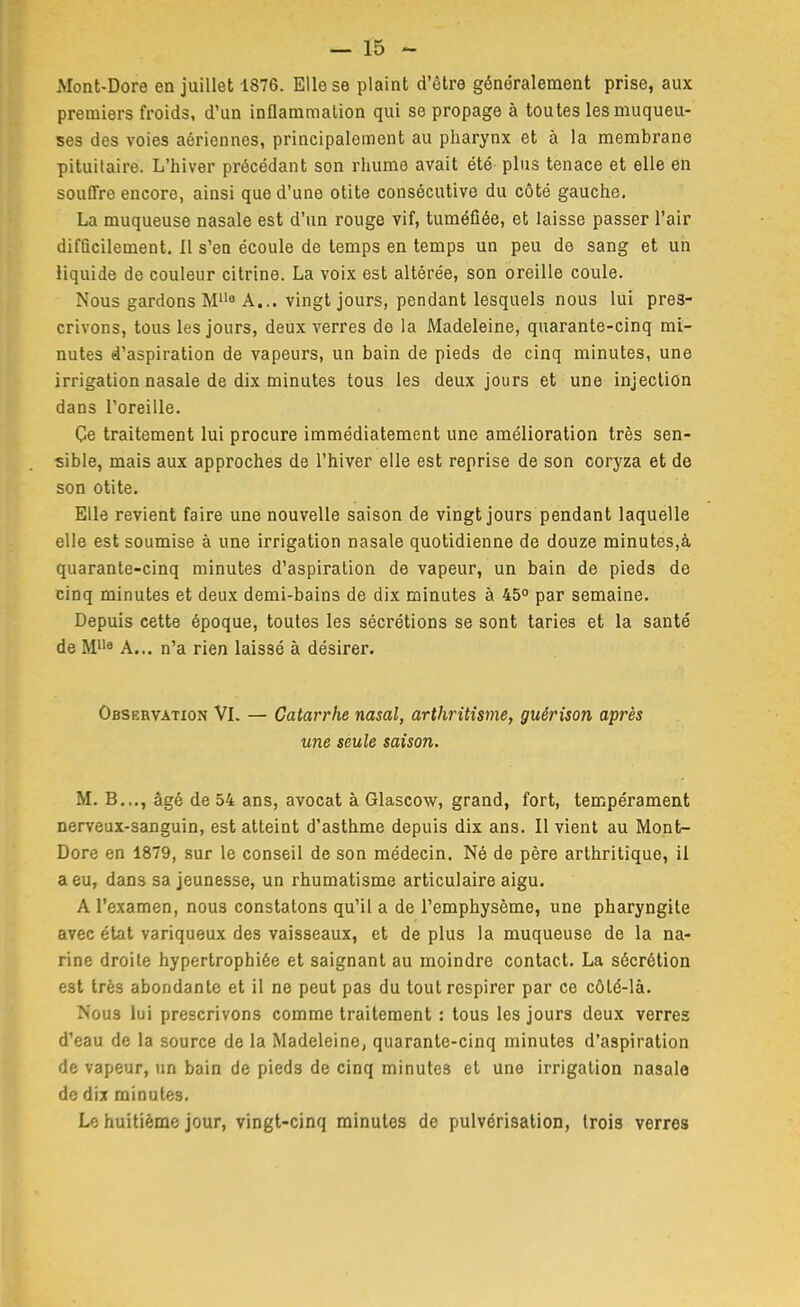 Mont-Dore en juillet 1876. Elle se plaint d'être généralement prise, aux premiers froids, d'un inflammation qui se propage à toutes les muqueu- ses des voies aériennes, principalement au pharynx et à la membrane pituitaire. L'hiver précédant son rhume avait été plus tenace et elle en souffre encore, ainsi que d'une otite consécutive du côté gauche. La muqueuse nasale est d'un rouge vif, tuméfiée, et laisse passer l'air difQcilement, Il s'en écoule de temps en temps un peu de sang et un liquide de couleur citrine. La voix est altérée, son oreille coule. Nous gardons M''^ A... vingt jours, pendant lesquels nous lui pres- crivons, tous les jours, deux verres de la Madeleine, quarante-cinq mi- nutes d'aspiration de vapeurs, un bain de pieds de cinq minutes, une irrigation nasale de dix minutes tous les deux jours et une injection dans l'oreille. Ce traitement lui procure immédiatement une amélioration très sen- sible, mais aux approches de l'hiver elle est reprise de son coryza et de son otite. Elle revient faire une nouvelle saison de vingt jours pendant laquelle elle est soumise à une irrigation nasale quotidienne de douze minutes,à quarante-cinq minutes d'aspiration de vapeur, un bain de pieds de cinq minutes et deux demi-bains de dix minutes à 45° par semaine. Depuis cette époque, toutes les sécrétions se sont taries et la santé de M* A... n'a rien laissé à désirer. Observation VL — Catarrhe nasal, arthritisme, guérison après une seule saison. M. B.,., âgé de 54 ans, avocat à Glascow, grand, fort, tempérament nerveux-sanguin, est atteint d'asthme depuis dix ans. Il vient au Mont- Dore en 1879, sur le conseil de son médecin. Né de père arthritique, il a eu, dans sa jeunesse, un rhumatisme articulaire aigu. A l'examen, nous constatons qu'il a de l'emphysème, une pharyngite avec état variqueux des vaisseaux, et de plus la muqueuse de la na- rine droite hypertrophiée et saignant au moindre contact. La sécrétion est très abondante et il ne peut pas du tout respirer par ce côlé-là. Nous lui prescrivons comme traitement : tous les jours deux verres d'eau de la source de la Madeleine, quarante-cinq minutes d'aspiration de vapeur, un bain de pieds de cinq minutes et une irrigation nasale de dix minutes. Le huitième jour, vingt-cinq minutes de pulvérisation, trois verres