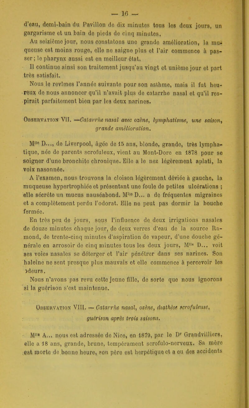 d'eau, demi-bain du Pavillon do dix minutes tous les deux jours, un gargarisme et un bain do pieds de cinq minutes. Au seizième jour, nous constatons une grande amélioration, la mu; queuse est moins rouge, elle ne saigne plus et l'air commence à pas- ser; le pharynx aussi est en meilleur état. Il continue ainsi son traitement jusqu'au vingt et unième jour et part très satisfait. Nous le revîmes l'année suivante pour son asthme, mais il fut heu- reux de nous annoncer qu'il n'avait plus de catarrhe nasal et qu'il res- pirait parfaitement bien par les deux narines. OasERVATtoK VII. —Catarrhe nasal avec ozène, lymphatisme, une saison^ grande amélioration. M8 D..., de Liverpool, âgée de 15 ans, blonde, grande, très lympha- tique, née de parents scrofuleux, vient au Mont-Dore en 1878 pour se soigner d'une bronchite chronique. Elle a le nez légèrement aplati, la voix nasonnée. A l'examen, nous trouvons la cloison légèrement déviée à gauche, la muqueuse hypertrophiée et présentant une foule de petites ulcérations ; elle sécrète un mucus nauséabond. M''« D... a de fréquentes migraines et a complètement perdu l'odorat. Elle ne peut pas dormir la bouche fermée. En très peu de jours, sous l'influence de deux irrigations nasales de douze minutes chaque jour, de deux verres d'eau de la source Ra- mond, de trente-cinq minutes d'aspiration de vapeur, d'une douche gé- nérale en arrosoir de cinq minutes tous les deux jours, M« D... voit ses voies nasales se déterger et l'air pénétrer dans ses narines. Son haleine ne sent presque plus mauvais et elle commence à percevoir les odeurs. Nous n'avons pas revu cette jeune fille, de sorte que nous ignorons si la guérison s'est maintenue. Observation VIII. — Catarrhe nasal, ozène, diathcse fcrofuleuse, guérison après trois saisons. ■ M« A... nous est adressée de Nice, en 1879, par le D' Grandvilliers, elle a 18 ans, grande, brune, tempérament scrofulo-nerveux. Sa mère ;Bst morte de bonne heure, son père est herpétique et a eu des accidents