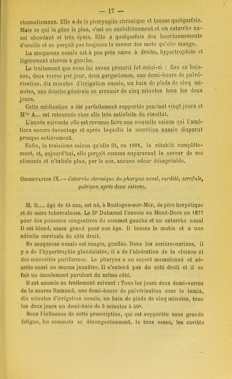 rhumatismaux. Elle a de la pharyngite chronique et tousse quelquefois. Mais ce qui la gène le plus, c'est un onchifrônement et un catarrhe na- sal abondant et très épais. Elle a quelquefois des bourdonnements d'oreille et ne perçoit pas toujours la saveur des mets qu'elle mange. La muqueuse nasale est à peu près saine à droite, hypertrophiée et légèrement ulcérée à gauche. Le traitement que nous lui avons prescrit fut celui-ci : Eau en bois- son, deux verres par jour, deux gargarismes, une demi-heure de pulvé- risation, dix minutes d'irrigation nasale, un bain de pieds de cinq mi- nutes, une douche générale en arrosoir de cinq minutes tous les deux jours. Cette médication a été parfaitement supportée pendant vingt jours et A... est retournée chez elle très satisfaite du résultat. L'année suivante elle est revenue faire uqe nouvelle saison qui l'amé- liora encore davantage et après laquelle la sécrétion nasale disparut presque entièrement. Enfin, la troisième saison qu'elle fit, en 1881, la rétablit complète- ment, et, aujourd'hui, elle perçoit comme auparavant la saveur de ses aliments et n'èxhale plus, par le nez, aucune odeur désagréable. Observation IX.— Catarrhe chronique du pharynx nasal, surdité, scrofule^ guérison après deux saisons. M. B..., âgé de 14 ans, est né, à Boulogne-sur-Mer, de père herpétique et de mère tuberculeuse. Le D' Duhamel l'envoie au Mont-Dore en 1877 pour des poussées congestives du sommet gauche et un catarrhe nasal Il est blond, assez grand pour son âge. Il tousse le matin et a une adénite cervicale du côté droit. Sa muqueuse nasale est rougie, gonflée. Dans les arrière-narines, il y a de l'hypertrophie glandulaire, il a de l'ulcération de la cloison et des mucosités puriformes. Le pharynx a un aspect mamelonné et sé- crète aussi un mucus jaunâtre. Il n'entend pas du côté droit et il se fait un écoulement purulent du même côte. 11 est soumis au traitement suivant : Tous les jours deux demi-verres de la source Ramond, une demi-heure de pulvérisation avec le tamis, dix minutes d'irrigation nasale, un bain de pieds de cinq minutes, tous les deux jours un domi-bain do 5 minutes à 40. Sous l'innuenco do cette prescription, qui est supportée sans grande fatigue, les sommets se décongestionnent, la toux cesse, les cavités