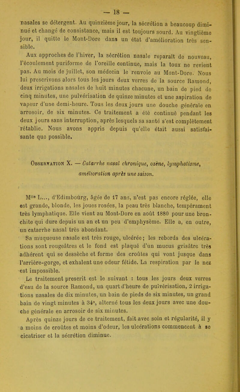 nasales se détergent. Au quinzième jour, la sécrétion a beaucoup dimi- nué et changé de consistance, mais il est toujours sourd. Au vingtième jour, il quille le Mont-Dorc dans un état d'amélioration 1res sen- sible. Aux approches de l'hiver, la sécrétion nasale reparaît de nouveau, récoulement puriforme de l'oreille continue, mais la toux no revient pas. Au mois de juillet, son médecin le renvoie au Mont-Dore. Nous lui prescrivons alors tous les jours deux verres de la source Ramond, deux irrigations nasales de huit minutes chacune, un bain de pied de cinq minutes, une pulvérisation de quinze minutes et une aspiration de vapeur d'une demi-heure. Tous les deux jours une douche générale en arrosoir, de six minutes. Ce traitement a élé continué pendant les deux jours sans interruption, après lesquels sa santé s'est complètement rétablie. Nous avons appris depuis qu'elle était aussi satisfai- sante qu3 possible. OBSEnrATioN X. — Catarrhe nasal chronique, ozène, lymphatisme, amélioration après une saison. M« L..., d'Edimboùrg, âgée de 17 ans, n'est pas encore réglée, elle est grande, blonde, les joues rosées, la peau très blanche, tempérament très lymphatique. Elle vient au Mont-Dore en août 1880 pour une bron- chite qui dure depuis un an et un peu d'emphysème. Elle a, en outre, un catarrhe nasal très abondant. Sa muqueuse nasale est très rouge, ulcérée ; les rebords des ulcéra- tions sont rougeâtres et le fond est plaqué d'un mucus grisâtre très adhérent qui se dessèche et forme des croûtes qui vont jusque dans l'arrière-gorge, et exhalent une odeur fétide. La respiration par le nez est impossible. Le traitement prescrit est le suivant : tous les jours deux verres d'eau de la source Ramond, un quart d'heure de pulvérisation, 2 irriga- tions nasales de dix minutes, un bain de pieds de six minutes, un grand bain de vingt minutes à 34, alterné tous les deux jours avec une dou- che générale en arrosoir de six minutes. Après quinze jours de ce traitement, fait avec soin et régularité, il y a moins de croûtes et moins d'odeur, les ulcérations commencent à se cicatriser et la sécrétion diminue.