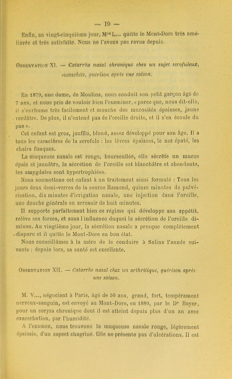 Enfin, au vingt-cinquième jour, M'i'L... quitte le Mont-Doro très amé- liorée et très satisfaite. Nous ne l'avons pas revue depuis. Observation XI. — Catarrhe nasal chronique chez un sujet scrofuleux^ eitstachite, guérîson après line saison. En 1879, une dame, de Moulins, nous conduit son petit garçon âgé de 7 ans, et nous prie de vouloir bien l'examiner, « parce que, nous dit-elle, il s'enrhume très facilement et mouclie des mucosités épaisses, jaune verdàtre. De plus, il n'entend pas de l'oreille droite, et il s'en écoule du pus ». Cet enfant est gros, joufflu, blond, assez développé pour son âge. Il a tous les caractères de la scrofule : les lèvres épaisses, le nez épaté, les chairs flasques. La muqueuse nasale est rouge, boursouflée, elle sécrète un mucus épais et jaunâtre, la sécrétion de l'oreille est blanchâtre et abondante, les amygdales sont hypertrophiées. Nous soumettons cet enfant à un traitement ainsi formulé : Tous les jours deux demi-verres de la source Ramond, quinze minutes de pulvé- risation, dix minutes d'irrigation nasale, une injection dans l'oreille, une douche générale en arrosoir de huit minutes. Il supporte parfaitement bien ce régime qui développe son appétit, relève ses forces, et sous l'influence duquel la sécrétion de l'oreille di- minue. Au vingtième jour, la sécrétion nasale a presque complètement -disparu et il quitte le Mont-Dore en bon état. Nous conseillâmes à la mère de le conduire à Salins l'année sui- vante ; depuis lors, sa santé est excellente. OesEnvATiON XII. — Catarrhe nasal chez un arthritique, guérison après une saison. M. V.,,, négociant à Paris, âgé de 50 ans, grand, fort, tempérament nerveux-sanguin, est envoyé au Monl-Dore, en 1880, par le D' Boyer, pour un coryza chronique dont il est atteint depuis plus d'un an avec exacerbation, par l'humidité. A l'examen, nous trouvons la muqueuse nasale rouge, légèrement épaissie, d'un aspect chagriné. Elle ne présente pas d'ulcérations. Il est