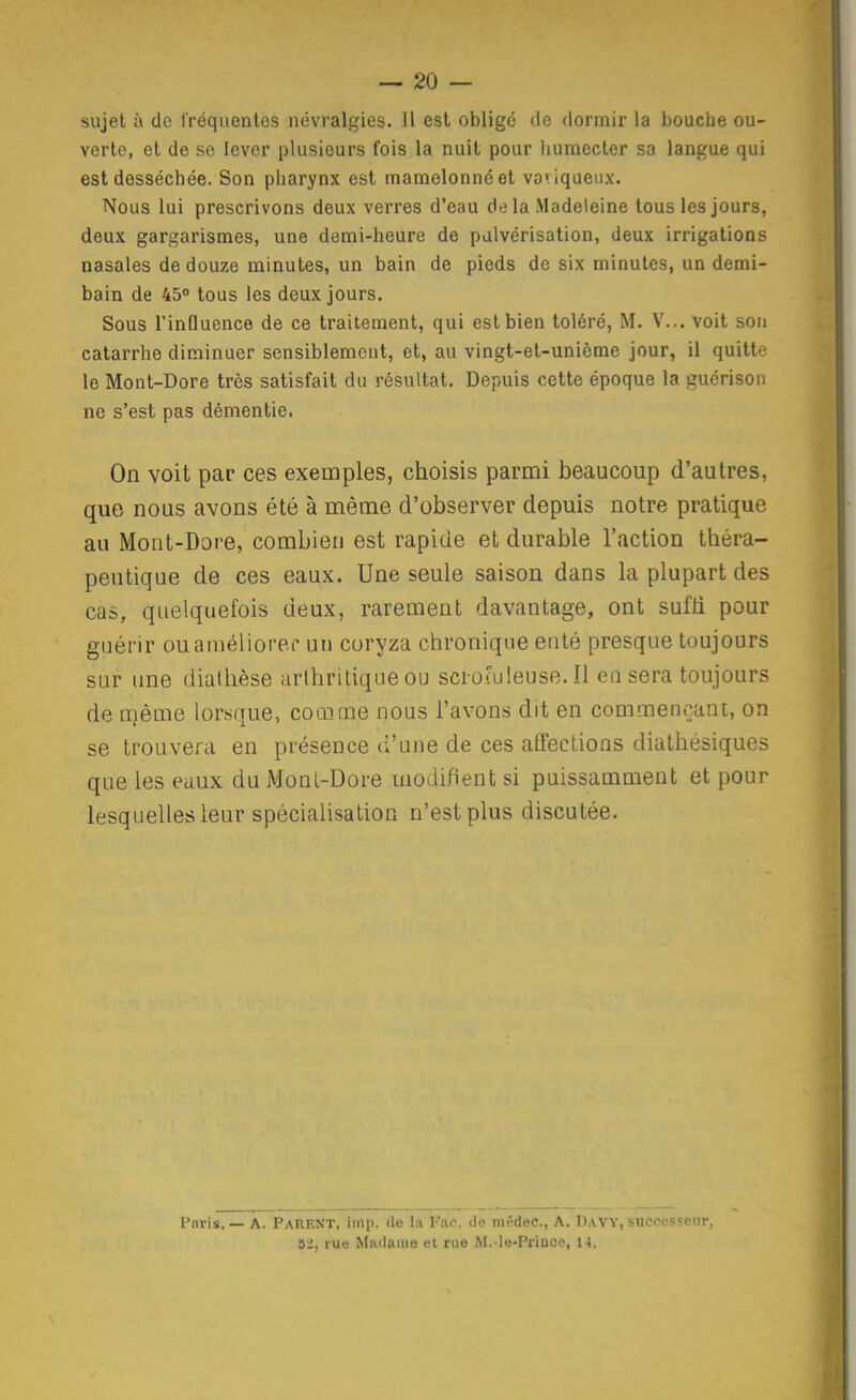 sujet à de fréquentes névralgies. Il est obligé de dormir la bouche ou- verte, et de se lever plusieurs fois la nuit pour humecter sa langue qui est desséchée. Son piiarynx est mamelonné et vo'iqaenx. Nous lui prescrivons deux verres d'eau delà Madeleine tous les jours, deux gargarismes, une demi-heure de pulvérisation, deux irrigations nasales de douze minutes, un bain de pieds de six minutes, un demi- bain de 45» tous les deux jours. Sous l'influence de ce traitement, qui est bien toléré, M. V... voit son catarrhe diminuer sensiblement, et, au vingt-et-unième jour, il quitte le Mont-Dore très satisfait du résultat. Depuis cette époque la guérison ne s'est pas démentie. On voit par ces exemples, choisis parmi beaucoup d'autres, que nous avons été à même d'observer depuis notre pratique au Mont-Dore, combien est rapide et durable l'action théra- peutique de ces eaux. Une seule saison dans la plupart des cas, quelquefois deux, rarement davantage, ont sufh pour guérir ouauiéliorec uu coryza chronique enté presque toujours sur une diathèse arthritique ou scroîuleuse. Il en sera toujours de même lorsque, comme nous l'avons dit en commençant, on se trouvera en présence d'une de ces affections diathésiques que les eaux duMonL-Dore modifient si puissamment et pour lesquelles leur spécialisation n'est plus discutée. Paris. — A. PareKT, imp. de la Fao. de mêdec, A. Davy, successeur, rue Madame et rue M.-le-Prince, M.