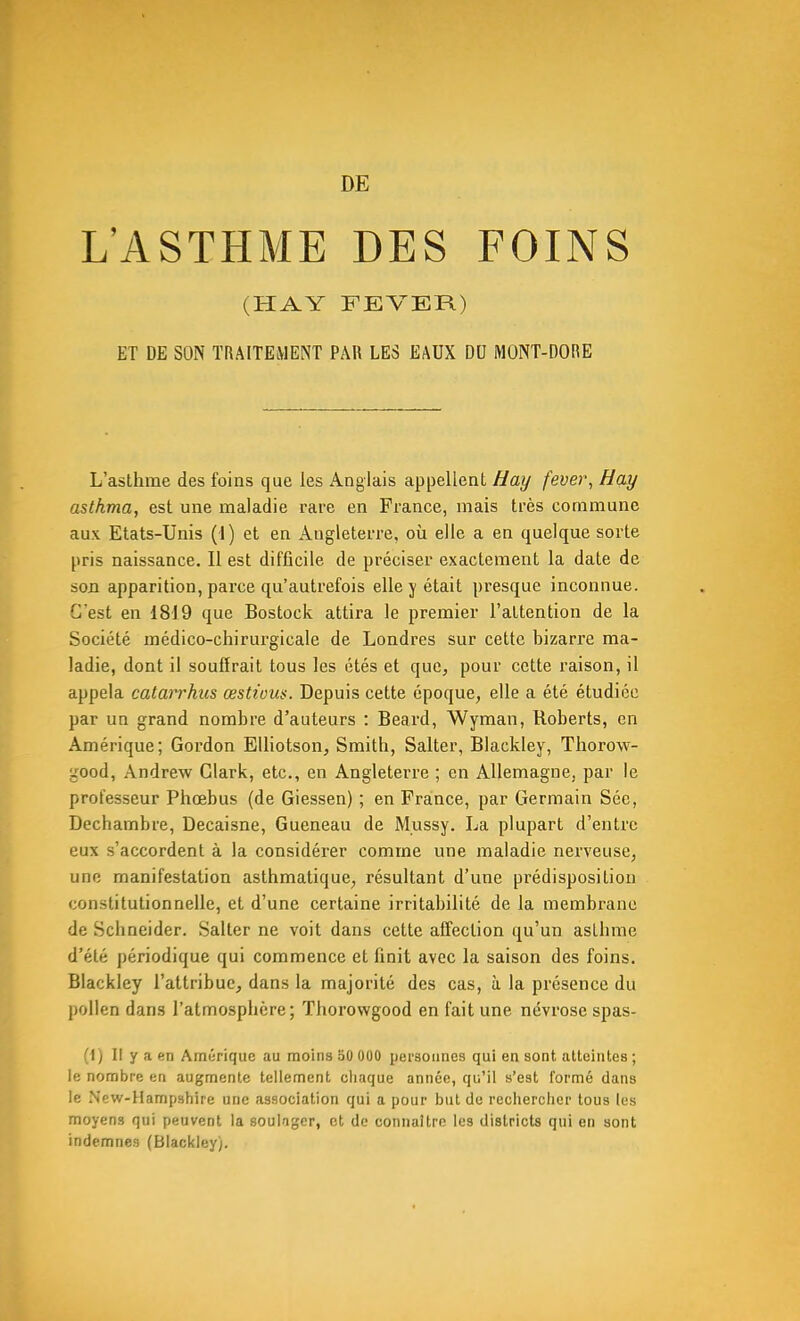 L'ASTHME DES FOINS (HAY FEVER) ET DE SON TRAITEMENT PAR LES EAUX DU MONT-DORE L'asthme des foins que les Anglais appellent Hay fever, Hay asthma, est une maladie rare en France, mais très commune aux Etats-Unis (1) et en Angleterre, où elle a en quelque sorte pris naissance. Il est difficile de préciser exactement la date de son apparition, parce qu'autrefois elle j était presque inconnue. C'est en 1819 que Bostock attira le premier l'attention de la Société médico-chirurgicale de Londres sur cette bizarre ma- ladie, dont il souffrait tous les étés et que, pour cette raison, il appela catarrhus œsttous. Depuis cette époque, elle a été étudiée par un grand nombre d'auteurs : Beard, Wyman, Roberts, en Amérique; Gordon Elliotson, Smith, Salter, Blackley, Thorow- good, Andrew Clark, etc., en Angleterre ; en Allemagne, par le professeur Phœbus (de Giessen) ; en France, par Germain Séc, Dechambre, Decaisne, Gueneau de Mussy. La plupart d'entre eux s'accordent à la considérer comme une maladie nerveuse, une manifestation asthmatique, résultant d'une prédisposition constitutionnelle, et d'une certaine irritabilité de la membrane de Schneider. Salter ne voit dans cette affection qu'un asthme d'été périodique qui commence et finit avec la saison des foins. Blackley l'attribue, dans la majorité des cas, à la présence du pollen dans l'atmosphère; Thorowgood en fait une névrose spas- (1) Il y a en Amérique au moins 50 000 personnes qui en sont atteintes ; le nombre en augmente tellement chaque année, qu'il s'est formé dans le Ncw-Hampshire une association qui a pour but do rechercher tous les moyens qui peuvent la soulager, et de connaître les districts qui en sont indemnes (Blackley).