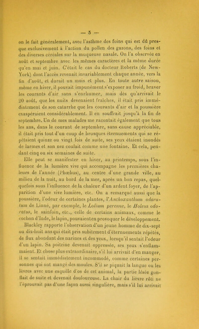 on le fait généralement, avec l'asthme des foins qui est dû pres- que exclusivement à l'action du pollen des gazons, des foins et (les diverses céréales sur la muqueuse nasale. On l'a observée en août et septembre avec les mêmes caractères et la même durée qu'en mai et juin. C'était le cas du docteur Hoberts (de New- York) dont l'accès revenait invariablement chaque année, vers la lin d'août, et durait un mois et plus. En toute autre saison, même en hiver, il pouvait impunément s'exposer au froid, hraver les courants d'air sans s'enrhumer, mais dès qu'arrivait le 20 août, que les nuits devenaient fraîches, il était pris immé- diatement de son catarrhe que les courants d'air et la poussière exaspéraient considérablement. Il en souffrait jusqu'à la fin de septembre. Un de mes malades me racontait également que tous les ans, dans le courant de septembre, sans -cause appréciable, il était pris tout d'un coup de brusques éternuements qui se ré- pétaient quinze ou vingt fois de suite, ses yeux étaient inondés de larmes et son nez coulait comme une fontaine. Et cela, pen- dant cinq ou six semaines de suite. Elle peut se manifester en hiver, au printemps, sous l'in- tluence de la lumière vive qui accompagne les premières cha- leurs de l'année (Phœbus), au centre d'une grande ville, au milieu de la nuit, au bord de la mer, après un bon repas, quel- quefois sous l'influence delà chaleur d'un ardent foyer, de l'ap- parition d'une vive lumière, etc. On a remarqué aussi que la poussière, l'odeur de certaines plantes, VAnlkoxanlhum odoru- lum de Linné, par exemple, le Lolium perenne, le Holeus odo- ratus, le sainfoin, etc., celle de certains animaux, comme le cochon d'Inde, le lapin, pouvaienten provoquer le développement. Blackley rapporte l'observation d'un jeune homme de dix-sept ou dix-huit ans qui était pris subitement d'éternuements répétés, de flux abondant des narines et des yeux, lorsqu'il sentait l'odeur d'un lapin. Sa poitrine devenait oppressée, ses yeux s'enflam- maient. Et chose plus extraordinaire,s'il lui arrivait d'en manger, il se sentait immédiatement incommodé, comme certaines per- sonnes qui ont mangé des moules. S'il se piquait la langue ou les lèvres avec une es(juillc d'os de cet animal, la partie lésée gon- flait de suite et devenait douloureuse, La chair du lièvre rôti ne l'éprouvait pas d'une façon aussi singulière, mais s'il lui arrivait