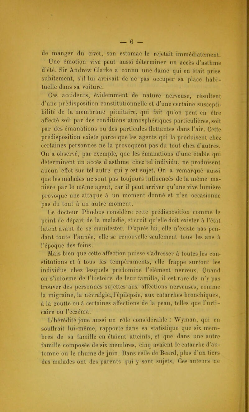 de manger du civet, son eslomno le rejetait immédiatement. Une émotion vive peut aussi déterminer un accès d'asthme d'été. Sir Andrew Clarke a connu une dame qui en était prise subitement, s'il lui arrivait de ne pas occuper sa place habi- tuelle dans sa voiture. Ces accidents, évidemment de nature nerveuse, résultent d'une prédisposition constitutionnelle et d'une certaine suscepti- bilité de la membrane pituitaire, qui fait qu'on peut en être affecté soit par des conditions atmosphériques particulières, soit par des émanations ou des particules flottantes dans l'air. Cette prédisposition existe parce que les agents qui la produisent chez certaines personnes ne la provoquent pas du tout chez d'autres. On a observé, par exemple, que les émanations d'une étable qui déterminent un accès d'asthme chez tel individu, ne produisent aucun effet sur tel autre qui y est sujet. On a remarqué aussi que les malades ne sont pas toujours influencés de la même ma- nière par le même agent, car il peut arriver qu'une vive lumière pi'ovoque une attaque à un moment donné et n'en occasionne pas du tout à un autre moment. Le docteur Phœbus considère cette prédisposition comme le point de départ de la maladie^ et croit qu'elle doit exister à l'état latent avant de se manifester. D'après lui, elle n'existe pas pen- dant toute l'année, elle se renouvelle seulement tous les ans à l'époque des foins. Mais bien que cette affection puisse s'adresser à toutesjes con- stitutions et à tous les tempéraments, elle frappe surtout les individus chez lesquels prédomine l'élément nerveux. Quand on s'informe de l'histoire de leur famille, il est rare de n'y pas trouver des personnes sujettes aux affections nerveuses, comme la migraine, la névralgie, l'épilcpsie, aux catarrhes bronchiques, à la goutte ou à certaines affections de la peau, telles que l'urti- caire ou l'eczéma. L'hérédité joue aussi un rôle considérable : Wyman, qui en souffrait lui-même, rapporte dans sa statistique que six mem- bres de sa famille en étaient atteints, et que dans une autre famille composée de six membres, cinq avaient le catarrhe d'au- tomne ou le rhume de juin. Dans celle de Beard, plus d'un tiers des m.alades ont des parents qui y sont sujets. Ces auteurs ne