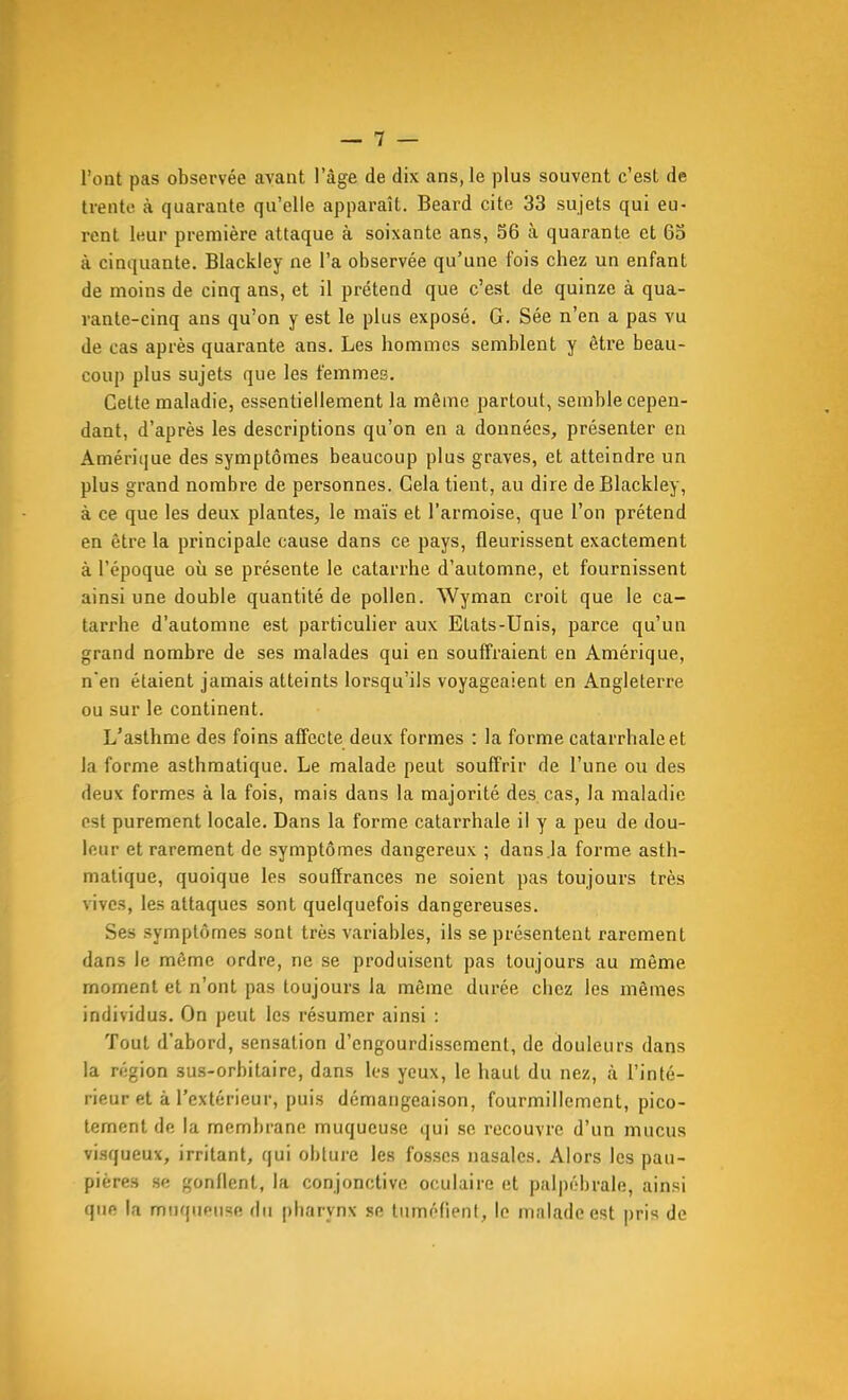 l'ont pas observée avant l'âge de dix ans, le plus souvent c'est de trente à quarante qu'elle apparaît. Beard cite 33 sujets qui eu- rent leur première attaque à soixante ans, 56 à quarante et 63 à cinquante. Blackley ne l'a observée qu'une fois chez un enfant de moins de cinq ans, et il prétend que c'est de quinze à qua- vante-cinq ans qu'on y est le plus exposé. G. Sée n'en a pas vu de cas après quarante ans. Les hommes semblent y être beau- coup plus sujets que les femmes. Cette maladie, essentiellement la même partout, semble cepen- dant, d'après les descriptions qu'on en a données, présenter en Amérique des symptômes beaucoup plus graves, et atteindre un plus grand nombre de personnes. Cela tient, au dire de Blackley, à ce que les deux plantes, le maïs et l'armoise, que l'on prétend en être la principale cause dans ce pays, fleurissent exactement à l'époque où se présente le catarrhe d'automne, et fournissent ainsi une double quantité de pollen. Wyman croit que le ca- tarrhe d'automne est particuher aux Etats-Unis, parce qu'un grand nombre de ses malades qui en souffraient en Amérique, n'en étaient jamais atteints lorsqu'ils voyageaient en Angleterre ou sur le continent. L'asthme des foins affecte deux formes : la forme catarrhaleet la forme asthmatique. Le malade peut souffrir de l'une ou des deux formes à la fois, mais dans la majorité des cas, la maladie est purement locale. Dans la forme catarrhale il y a peu de dou- leur et rarement de symptômes dangereux ; dans.la forme asth- matique, quoique les souffrances ne soient pas toujours très vives, les attaques sont quelquefois dangereuses. Ses symptômes sont très variables, ils se présentent rarement dans le même ordre, ne se produisent pas toujours au même moment et n'ont pas toujours la même durée chez les mêmes individus. On peut les résumer ainsi : Tout d'abord, sensation d'engourdissement, de douleurs dans la région sus-orbitaire, dans les yeux, le haut du nez, à l'inté- rieur et à l'extérieur, puis démangeaison, fourmillement, pico- tement de la membrane muqueuse qui se recouvre d'un mucus visqueux, irritant, qui obture les fosses nasales. Alors les pau- pières se gonflent, la conjonctive oculaire et palpébrale, ainsi que la muqueuse du pharynx se tuméfient, le malade est pris de