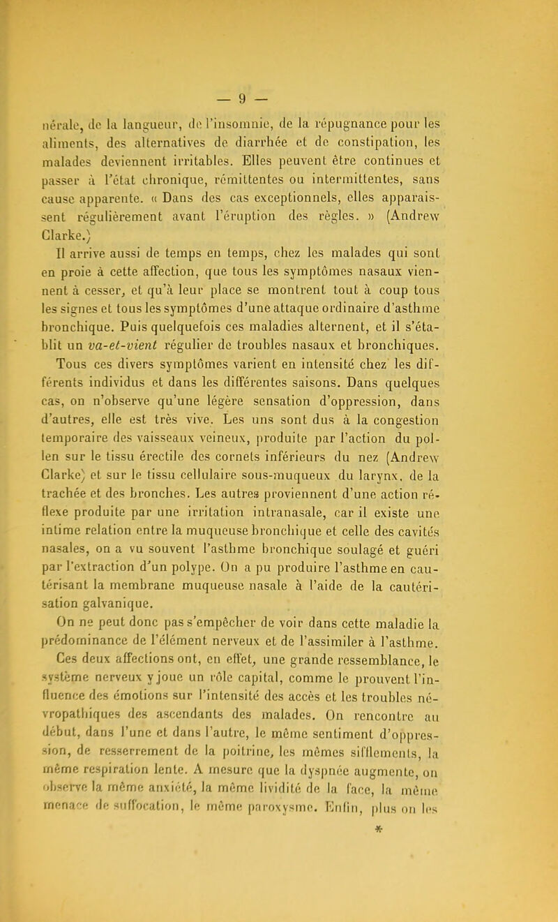 iiérale, do la langueur, do l'insomnie, de la répugnance pour les aliments, des alternatives de diarrhée et de constipation, les malades deviennent irritables. Elles peuvent être continues et passer à l'état chronique, rémittentes ou intermittentes, sans cause apparente. « Dans des cas exceptionnels, elles apparais- sent régulièrement avant l'éruption des règles. » (Andrew Clarke.) Il arrive aussi de temps en temps, chez les malades qui sont en proie à cette affection, que tous les symptômes nasaux vien- nent à cesser, et qu'à leur place se montrent tout à coup tous les signes et tous les symptômes d'une attaque ordinaire d'asthme bronchique. Puis quelquefois ces maladies alternent, et il s'éta- blit un va-et-vient régulier de troubles nasaux et bronchiques. Tous ces divers symptômes varient en intensité chez les dif- férents individus et dans les différentes saisons. Dans quelques cas, on n'observe qu'une légère sensation d'oppression, dans d'autres, elle est très vive. Les uns sont dus à la congestion temporaire des vaisseaux veineux, produite par l'action du pol- len sur le tissu érectile des cornets inférieurs du nez (Andrew Clarke) et sur le tissu cellulaire sous-muqueux du larynx, de la trachée et des bronches. Les autres proviennent d'une action ré- flexe produite par une irritation intranasale, car il existe une intime relation entre la muqueuse bronchique et celle des cavités nasales, on a vu souvent l'asthme bronchique soulagé et guéri par l'extraction d'un polype. On a pu produire l'asthme en cau- térisant la membrane muqueuse nasale à l'aide de la cautéri- sation galvanique. On ne peut donc pas s'empêcher de voir dans cette maladie la prédominance de l'élément nerveux et de l'assimiler à l'asthme. Ces deux affections ont, en effet, une grande ressemblance, le sy.atème nerveux y joue un rôle capital, comme le prouvent l'in- fluence des émotions sur l'intensité des accès et les troubles né- vropathiques des ascendants des malades. On rencontre au début, dans l'une et dans l'autre, le môme sentiment d'oppres- sion, de resserrement de la poitrine, les mêmes sil'Ilemcnts, la même respiration lente. A mesure que la dyspnée augmente, on obsei-ve la même anxiété, la même lividité de la l'ace, la même menace de suffocation, le même paroxysme. Enfin, plus on les