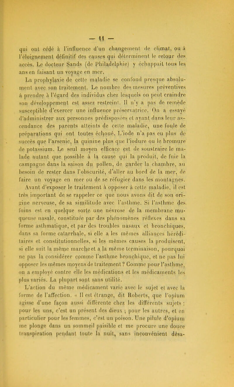 - \\ - qui oui cédé à l'influence d'un changement <le climat, pu à l'éloignemenl définitif (les c£^llses qui déterminent le relour des accès. Le docteur Sands (de Philadelphie) y échappait tous le^ ans en faisant un voyage en mer. La prophylaxie de cette maladie se confond presque absolu- ment avec son traitement. Le nombre des mesures préventives à prendre à l'égard des individus chez lesquels on peut craindre son développement est assez restreint. Il n'y a pas de reinède susceptible d'exercev une influence préservatrice. On a pssayé d'administrer aux personnes prédisposées et ayant dans leur as- cendance des parents atteints de cette maladie, une foule de préparations qui ont toutes échoué. L'iode n'a pas eu plus de succès que l'arsenic, la quinine plus que l'iodure ou le bromure de potassium. Le seul moyen efficace est de soustraire le ma- lade autant que possible à la cause qui la produit, de fuir la campagne dans la saison du pollen, de garder la chambre, au besoin de rester dans l'obscurité, d'aller au bord de la mer, de faire un voyage en mer ou de se réfugier dans les montagnes. Avant d'exposer le traitement à opposer à cette nialadie, il est très important de se rappeler ce que nous avons dit de son ori- gine nerveuse, de sa similitude avec l'asthme. Si l'asthme des. foins est en quelque sorte une névrose de la membrane mu- queuse nasale, constituée par des phénomènes réflexes dans sa forme asthmatique, et par des troubles nasaux et bronchiques, dans sa forme catarrhale, si elle a les mêmes alliances hérédi- taires et constitutionnelles, si les mêmes causes la produisent, si elle suit la même marche et a la même terminaison, pourquoi ne pas la considérer comme l'asthme bronchique, et ne pas lui opposer les mêmes moyens de traitenient? Gomme pour l'asthme, nii a employé contre elle les médications et les médicaments le.s plus variés. La plupart sont sans utilité. L'action du même médicament varie avec le sujet et avec la forme de l'affection. » 11 est étrange, dit Roberts, que l'opium agisse d'une façon aussi différente chez les différents sujets : pour les uns, c'est un présent des dieux -, pour les autres, et en particulier pour les femmes, c'est un poison. Une pilule d'opium me plonge dans un sommeil paisible et me procure une douce transpiration pendant toute la nuit, sans inconvénient désa-