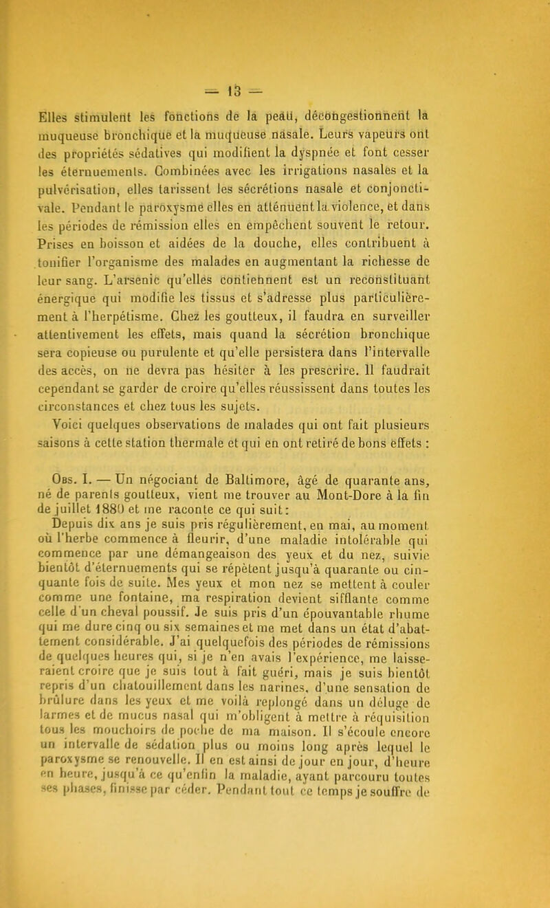 Elles stimulent les fonctions de la pedU, décongestionnent la muqueuse bronchique et la muqueuse nasale. Leurs vapeurs ont des propriétés sédatives qui modifient la dyspnée et font cesser les éternuemenls. Combinées avec les irrigations nasales et la pulvérisation, elles tarissent les sécrétions nasale et conjoncti- vale. Pendant le paroxysme elles en atténuent la violence, et dans les périodes de rémission elles en empêchent souvent le retour. Prises en boisson et aidées de la douche, elles contribuent à tonifier l'organisme des malades en augmentant la richesse de leur sang. L'arsenic qu'elles contietinent est un reconstituant énergique qui modifie les tissus et s'adresse plus particulière- ment à l'herpétisrae. Chez les goutteux, il faudra en surveiller attentivement les effets, mais quand la sécrétion bronchique sera copieuse ou purulente et qu'elle persistera dans l'intervalle des accès, on ne devra pas hésiter à les prescrire. 11 faudrait cependant se garder de croire qu'elles réussissent dans toutes les circonstances et chez tous les sujets. Voici quelques observations de malades qui ont fait plusieurs saisons à cette station thermale et qui en ont retiré de bons èffets : Obs. I. — Un négociant de Baltimore, âgé de quarante ans, né de parenis goutteux, vient me trouver au Mont-Dore à la fin de juillet 1880 et me raconte ce qui suit: Depuis dix ans je suis pris régulièrement, en mai, au moment où l'herbe commence à fleurir, d'une maladie intolérable qui commence par une démangeaison des yeux et du nez, suivie bientôt d'éternuements qui se répètent jusqu'à quarante ou cin- quante fois de suite. Mes yeux et mon nez se mettent à couler comme une fontaine, ma respiration devient sifflante comme celle d'un cheval poussif. Je suis pris d'un épouvantable rhume qui me dure cinq ou six semaines et me met dans un état d'abat- tement considérable. J'ai quelquefois des périodes de rémissions de quelques heures qui, si je n'en avais l'expérience, me laisse- raient croire que je suis tout à fait guéri, mais je suis bientôt repris d'un chatouillement dans les narines, d'une sensation de brûlure dans les yeux et me voilà replongé dans un déluge de larmes et de mucus nasal qui m'obligent à mettre à réquisition tous les mouchoirs de poche de ma maison. Il s'écoule encore un intervalle de sédation plus ou moins long après lequel le paroxysme se renouvelle. Il en est ainsi de jour en jour, d'heure fn heure, jusqu'à ce qu'enfin la maladie, ayant parcouru toutes ses phase», finisse par céder. Pendant tout ce temps je souffre de