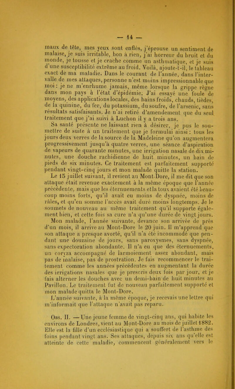 maux de tête, mes yeux sont enflés, j'éprouve un sentiment de malaise, je suis irritable, bon à rien, j'ai horreur du bruit et du monde, je tousse et je crache comme un asthmatique, et je suis d'une susceptibilité extrême au froid. Voilà, ajoute-t-il, le tableau exact de ma maladie. Dans le courant de l'année, dans l'inter- valle de mes attaques, personne n'est moins impressionnable que moi : je ne m'enrhume jamais, même lorsque la grippe règne dans mon pays à l'état d'épidémie: J'ai essayé une foule de moyens, des applications locales, des bains froids, chauds, tièdes, de la quinine, du fer, du potassium, du soufre, de l'arsenic, sans résultats satisfaisants. Je n'ai retiré d'amendement que du seul traitement que j'ai suivi à Luchon il y a trois ans. Sa santé présente ne laissant rien à désirer, je pus le sou- mettre de suite à un traitement que je formulai ainsi : tous les jours deux verres de la source de la Madeleine qu'on augmentera progressivement jusqu'à quatre verres, une séance d'aspiration de vapeurs de quarante minutes, une irrigation nasale de dix mi- nutes, une douche rachidienne de huit minutes, un bain de pieds de six minutes. Ce traitement est parfaitement supporté pendant vingt-cinq jours et mon malade quitte la station. Le 15 juillet suivant, il revient au Mont-Dore, il me dit que son attaque était revenue exactement à la même époque que l'année précédenle, mais que les élernuements etlatoux avaient été beau- coup moins forts, qu'il avait eu moins de dyspnée, moins de râles, et qu'en somme l'accès avait duré moins longtemps. Je le soumets de nouveau au inême traitement qu'il supporte égale- ment bien, et cette fois sa cure n'a qu'une durée de vingt jours. Mon malade, l'année suivante, devance son arrivée de près d'un mois, il arrive au Mont-Dore le 20 juin. Il m'apprend que son attaque a presque avorté, qu'il n'a été incommodé que pen- dant une douzaine de jours, sans paroxysmes, sans dyspnée, sans expectoration abondante. Il n'a eu que des éternuemenls. un coryza accompagné de larmoiement assez abondant, mais pas de malaise, pas de prostration. Je fais recommencer le trai- tement comme les années précédentes en augmentant la durée des irrigations nasales que je prescris deux fois par jour, et je fais alterner les douches avec un demi-bain de huit minutes au Pavillon. Le traitement fut de nouveau parfaitement supporté et mon malade quitta le Mont-Dore. Jj'année suivante, à la même époque, je recevais une lettre qui m'informait que l'attaque n'avait pas reparu, Obs. II. —Une jeune femme de vingt-cinq ans, qui habite les environs de Londres, vient au Mont-Dore au mois de juillcH885. Elle est la fille d'un ecclésiastique qui a souffert de l'asthme des foins pendant vingt ans. Ses attaques, depuis six ans qu'elle esl atteinte de cette maladie, commencent généralement vers le