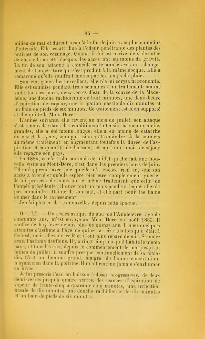 milieu de mai et durent jusqu'à la fin de juin avec plus ou moins d'intensité. Elle les attribue à l'odeur pénclranle des plantes des prairies de son voisinage. Quand il lui est arrivé de s'absenter de chez elle à celte époque, les accès ont eu moins de gravité. La fin de son attaque a coïncidé cette année avec un change- ment de température qui s'est produit à la même époque. Elle a remarqué qu'elle soufl'rait moins par les temps de pluie. Son état général est excellent, elle n'a ni coryza ni bronchite. Elle est soumise pendant trois semaines à un traitement comme suit : tous les jours, deux verres d'eau de la source de la Made- leine, une douche rachidienne de huit minutes, une demi-heure d'aspiration de vapeur, une irrigation nasale de dix minutes et un bain de pieds de six minutes. Ce traitement est bien supporté et elle quitte le Mont-Dore. L'année suivante, elle revient au mois de juillet, son attaque s'est renouvelée dans des conditions d'intensité beaucoup moins grandes, elle a été moins longue, elle a eu moins de catarrhe du nez et des yeux, son oppression a été moindre. Je la soumets au même traitement, en augmentant toutefois la durée de l'as- piration et la quantité de boisson, et après un mois de séjour, elle regagne son pays. En -1884, ce n'est plus au mois de juillet qu'elle fait une nou- velle visite au Mont-Dore, c'est dans les premiers jours de juin. Elle m'apprend avec joie qu'elle n'a encore rien eu, que son accès a avorté et qu'elle espère bien être complètement guérie. Je lui prescris de nouveau le même traitement que celui de l'année précédente; il dure tout un mois pendant lequel elle n'a pas la moindre atteinte de son mal, et elle part pour les bains de mer dans le ravissement. Je n'ai plus eu de ses nouvelles depuis cette époque. Obs. in. — Un ecclésiastique du sud de l'.Angleterre, âgé de cinquante ans, m'est envoyé au Mont-Dore en août 1883. Il souffre de hay fever depuis plus de quinze ans. Il a eu quelques alteintes d'asthme à l'âge de quinze à seize ans lorsqu'il était à Oxford, mais elles ont cédé et n'ont plus reparu depuis. Sa mère avait l'asthme des foins. Il y a vingt-cinq ans qu'il habite le même pays, et tous les ans, depuis le commencement de mai jusqu'au milieu de juillet, il souffre presque continuellement de sa mala- die. C'est un homme grand, maigre, de bonne constitution, n'ayant rien dans la poitrine. Il m'affirme ne jamais s'enrhumer f-ri hiver. Je lui prescris l'eau en boisson à doses progressives, de deux demi-verres jusqu'à quatre verres, des séances d'aspiration de vapeur de trente-cinq ii quarante-ciiu| minutes, une irrigation nasale de dix rninules, une doucliL' rachidienne de dix iniiinlos et un bain de pieds de six minutes.