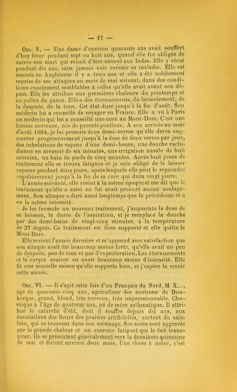 Obs.. V. — Une dame d'environ quarante ans avait souffert d'hay fever pendant sept ou huit ans, quand elle fut obligée de suivre son mari qui venait d'être envoyé aux Indes. Elle y vécut pendant dix ans, sans jamais voir revenir sa maladie. Elle est rentrée en Angleterre il y a trois ans et elle a été subitement reprise de ses attaques au mois de mai suivant, dans des condi- tions exactement semblables à celles qu'elle avait avant son dé- part. Elle les attribue aux premières chaleurs du printemps et au pollen du gazon. Elle a des élernuements, du larmoiement, de la dyspnée, de la toux. Cet état dure jusqu'à la fin d'août. Son médecin lui a conseillé de voyager en France. Elle a vu à Paris un médecin qui lui a conseillé une cure au Mont-Dore. C'est une femme nerveuse, née de parents goutteux. A son arrivée au mois d'août 1884, je lui prescris deux demi-verres qu'elle devra aug- menter progressivement jusqu'à la dose de deux verres par jour, des inhalations de vapeur d'une demi-heure, une douche rachi- dienne en arrosoir de six minutes, une irrigation nasale de huit minutes, un bain de pieds de cinq minutes. Après huit jours de traitement elle se trouva fatiguée et je suis obligé de la laisser reposer pendant deux jours, après lesquels elle peut le reprendre régulièrement jusqu'à la fin de sa cure qui dura vingt jours. L'année suivante, elle revint à la même époque et me dit que le traitement qu'elle a suivi ne lui avait procuré aucun soulage- ment. Son attaque a duré aussi longtemps que la précédente et a eu la même intensité. Je lui formule un nouveau traitement, j'augmente la dose de sa boisson, la durée de l'aspiration, et je remplace la douche par des demi-bains de vingt-cinq minutes, à la température de 37 degrés. Ce traitement est bien supporté et elle quitte le Mont-Dore. Elle revient l'année dernière et m'apprend avec satisfaction que son attaque avait été beaucoup moins forte, qu'elle avait un peu de dyspnée, peu de toux et pas d'expectoration. Les.éternuements et le coryza avaient eu aussi beaucoup moins d'intensité. Elle fit une nouvelle saison qu'elle supporta bien, et j'espère la revoir cette année. Obs. VI. — Il s'agit cette fois d'un Français du Nord, M.X,.., âgé de quarante-cinq ans, agriculteur des environs de Dun- kerque, grand, blond, très nerveux, très impressionnable. Cho- réiquc à l'âge de quatorze ans, né de mère asthmatique. Il attri- bue le catarrhe d'été, dont il souffre depuis dix ans, aux émanations des fleurs des prairies artificielles, surtout du sain- foin, qui se trouvent dans son voisinage. Ses accès sont aggravés par la grande chaleur et un exercice fatigant qui le fait trans- pirer. Us se présentent généralement vei's la deuxième quinzaine de mai et durent environ deux mois. Une chose à noter, c'est