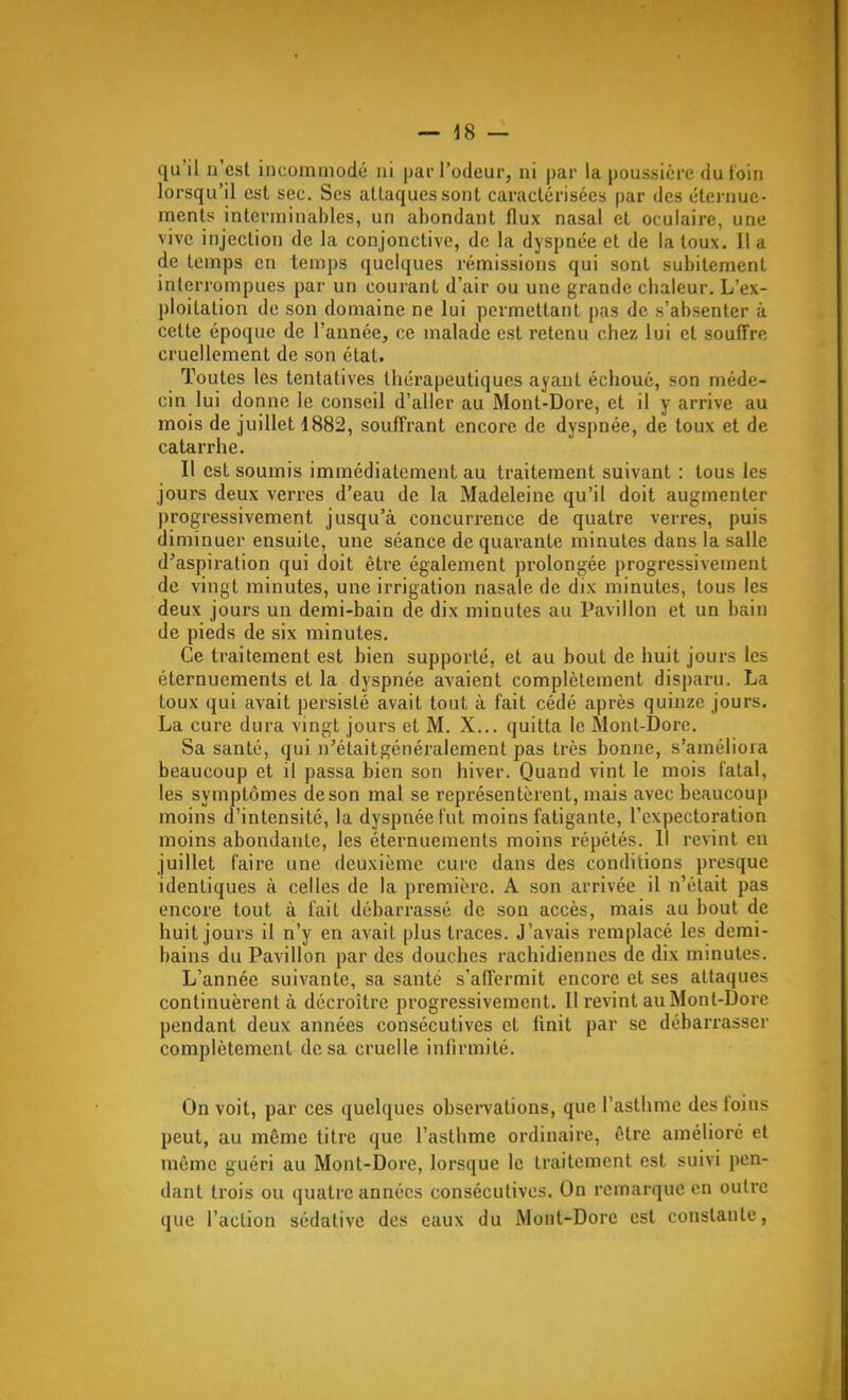 qu'il n'est incommodé ni par l'odeur, ni par la poussière du loin lorsqu'il est sec. Ses attaques sont caractérisées par des éternue- ments interminables, un abondant flux nasal et oculaire, une vive injection de la conjonctive, de la dyspnée et de la toux. Il a de temps en temps quelques rémissions qui sont subitement interrompues par un courant d'air ou une grande chaleur. L'ex- ploitation de son domaine ne lui permettant pas de s'absenter à celte époque de l'année, ce malade est retenu chez lui et souffre cruellement de son état. Toutes les tentatives thérapeutiques ayant échoué, son méde- cin lui donne le conseil d'aller au Mont-Dore, et il y arrive au mois de juillet 1882, souffrant encore de dyspnée, de toux et de catarrhe. Il est soumis immédiatement au traitement suivant : tous les jours deux verres d'eau de la Madeleine qu'il doit augmenter progressivement jusqu'à concurrence de quatre verres, puis diminuer ensuite, une séance de quarante minutes dans la salle d'aspiration qui doit être également prolongée progressivement de vingt minutes, une irrigation nasale de dix minutes, tous les deux jours un demi-bain de dix minutes au Pavillon et un bain de pieds de six minutes. Ce traitement est bien supporté, et au bout de huit jours les éternuements et la dyspnée avaient complètement disparu. La toux qui avait persisté avait tout à fait cédé après quinze jours. La cure dura vingt jours et M. X... quitta le Mont-Dorc. Sa santé, qui n'étaitgénéralement pas très bonne, s'améliora beaucoup et il passa bien son hiver. Quand vint le mois fatal, les symptômes de son mal se représentèrent, mais avec beaucoup moins d'intensité, la dyspnée fut moins fatigante, l'expectoration moins abondante, les éternuements moins répétés. Il revint en juillet faire une deuxième cure dans des conditions presque identiques à celles de la première. A son arrivée il n'était pas encore tout à fait débarrassé de son accès, mais au bout de huit jours il n'y en avait plus traces. J'avais remplacé les demi- bains du Pavillon par des douches rachidiennes de dix minutes. L'année suivante, sa santé s'affermit encore et ses attaques continuèrent à décroître progressivement. Il revint au Mont-Dore pendant deux années consécutives et finit par se débarrasser complètement de sa cruelle infirmité. On voit, par ces quelques observations, que l'asthme des foins peut, au même titre que l'asthme ordinaire, être amélioré et même guéri au Mont-Dore, lorsque le traitement est suivi pen- dant trois ou quatre années consécutives. On remarque en outre que l'action sédative des eaux du Mont-Dore est constante,