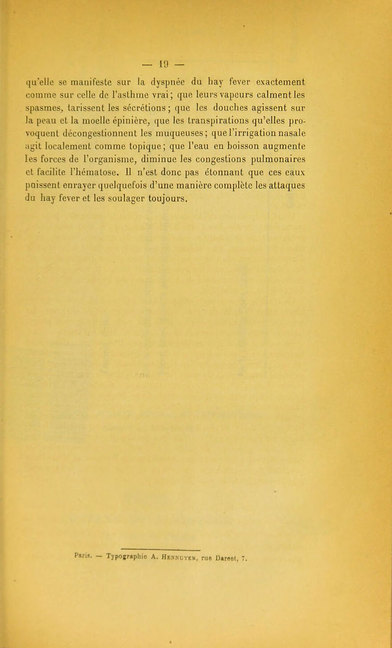 — Il) — qu'elle se manifeste sur la dyspnée du liay fever exactement comme sur celle de l'asthme vrai; que leurs vapeurs calment les spasmes, tarissent les sécrétions ; que les douches agissent sur la peau et la moelle épinière^ que les transpirations qu'elles j)ro- voquent décongestionnent les muqueuses; que l'irrigation nasale agit localement comme topique; que l'eau en hoisson augmente les forces de l'organisme, diminue les congestions pulmonaires et facilite l'hématose. 11 n'est donc pas étonnant que ces eaux paissent enrayer quelquefois d'une manière complète les attaques du hay fever et les soulager toujours. Pans. — Typographie A. Heknuveb, rue Darcol, 7.