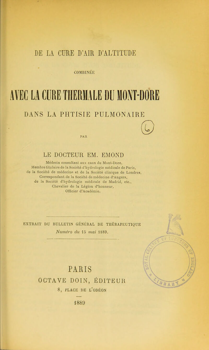 COMBINÉE AVEC LA «IRE THERMALE DU MOMRE DANS LA PHTISIE PULMONAIRE Médecin consultant aux eaux du Monl-Uore, Membre titulaire de la Société d'hydrologie médicale de Paris, de la Société de médecinft et de la Société clinique de Londres, Correspondant de la Société de médecine d'Angers, de la Société d'hydrologie médicale de Madrid, etc.. Chevalier de la Légion d'honneur. Officier d'Académie. EXTRAIT DU BULLETIN GÉNÉRAL DE THÉRAPEUTIQUE PAR LE DOCTEUR EM. EMOND Numéro du 15 mai 1889. PARIS OCTAVE DOIN, ÉDUrEUH 8, PLACE DE l'oDÉON 1889