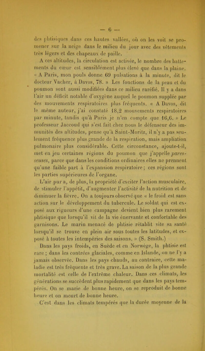 tics plilisiquos dans ces hautes vallées, où on les voit se pro- mener sur la neige dans le milieu du jour avec des vêtements très légers cl des chapeaux de paille. A ces alliludes, la circulation est activée, le nombre des batte- ments du cœur est sensiblement plus élevé que dans la plaine. << A Paris, mon pouls donne 69 pulsations à la minute, dit le docteur Vacher, à Davos, 78. » Les fonctions de la peau et du poumon sont aussi modifiées dans ce milieu raréfié. Il y a dans l'air un déficit notable d'oxygène auquel le poumon supplée par des mouvements respiratoires plus fréquents. « A Davos, dit lo même auteur, j'ai constaté 18,2 mouvements respiratoires par minute, tandis qu'à Paris je n'en compte que d6,6. » Le professeur Jaccoud qui s'est fait chez nous le défenseur des im- munités des altitudes, pense qu'à Saint-Morilz, il n'y a pas seu- lement fréquence plus grande de la respiration, mais ampliation pulmonaire plus considérable. Cette circonstance, ajoute-t-il, met en jeu certaines régions du poumon que j'appelle/>om«- seuses, parce que dans les conditions ordinaires elles ne prennent qu'une faible part à l'expansion respiratoire; ces régions sont les parties supérieures de l'organe. L'air pur a, de plus, la propriété d'exciter l'action musculaire, de stimuler l'appétit, d'augmenter l'activité de la nutrition et de diminuer la fièvre. On a toujours observé que « le froid est sans action sur le développement du tubercule. Le soldat qui est ex- |)0sé aux rigueurs d'une campagne devient bien plus rarement phtisique que lorsqu'il vit de la vie énervante et confortable des garnisons. Le marin menacé de phtisie rétablit vite sa santé lorsqu'il se trouve en plein air sous toutes les latitudes, et ex- |)osé à toutes les intempéries des saisons. » (S. Smith.) Dans les pays froids, en Suède et en Norwège, la phtisie est rare ; dans les contrées glaciales, comme en Islande, on ne l'y a jamais observée. Dans les pays chauds, au contraire, cette ma- ladie est très fréquente et très grave. La saison de la plus grande mortalité est celle de l'extrême chaleur. Dans ces climats, les générations se succèdent plus rapidement que dans les pays tem- pérés. On se marie de bonne heure, on se reproduit de bonne heure et on meurt de bonne heure. C'est dans les climats tempérés (|iie la durée moyenne de la