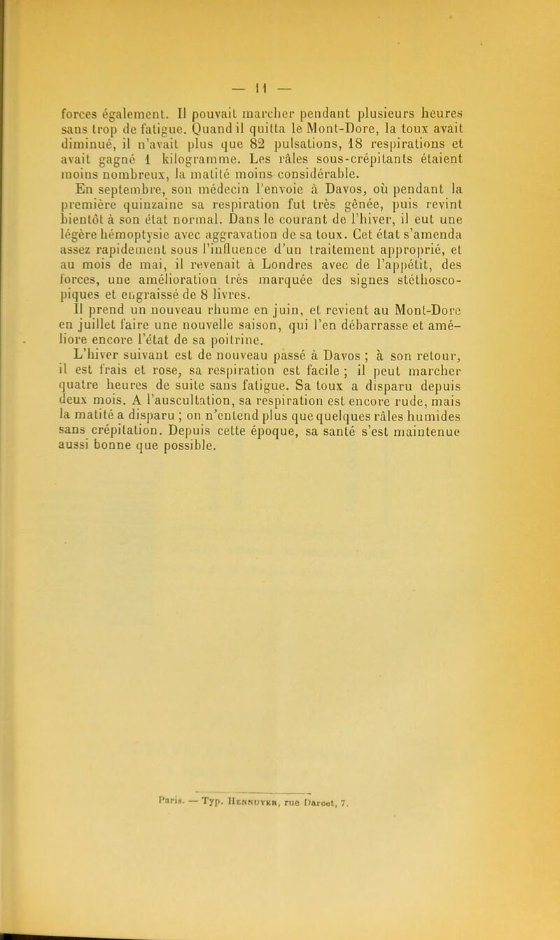 forces égalemcnl. Il pouvait marcher pendant plusieurs heures sans trop de fatigue. Quand il quitta le Mont-Dore, la toux avait diminué, il n'avait plus que 82 pulsations, 18 respirations et avait gagné 1 kilogramme. Les râles sous-crépitants étaient moins nombreux, la malilé moins considérable. En septembre, son médecin l'envoie à Davos, où pendant la première quinzaine sa respiration fut très gênée, puis revint bientôt à son état normal. Dans le courant de l'hiver, il eut une légère hémoptysie avec aggravation de sa toux. Cet état s'amenda assez rapidement sous l'influence d'un traitement approprié, et au mois de mai, il revenait à Londres avec de l'appétit, des forces, une amélioration très marquée des signes stéthosco- piques et engraissé de 8 livres. Il prend un nouveau rhume en juin, et revient au Mont-Dore en juillet faire une nouvelle saison, qui l'en débarrasse et amé- liore encore l'état de sa poitrine. L'hiver suivant est de nouveau passé à Davos ; à son retour, il est frais et rose, sa respiration est facile ; il peut marcher quatre heures de suite sans fatigue. Sa toux a disparu depuis deux mois. A l'auscultation, sa respiration est encore rude, mais la matitéa disparu ; on n'entend plus que quelques râles humides sans crépitation. Depuis cette époque, sa santé s'est maintenue aussi bonne que possible. Pnriâ. — Tjrp. IIcriHUYicn, rue Dorcut, 7.