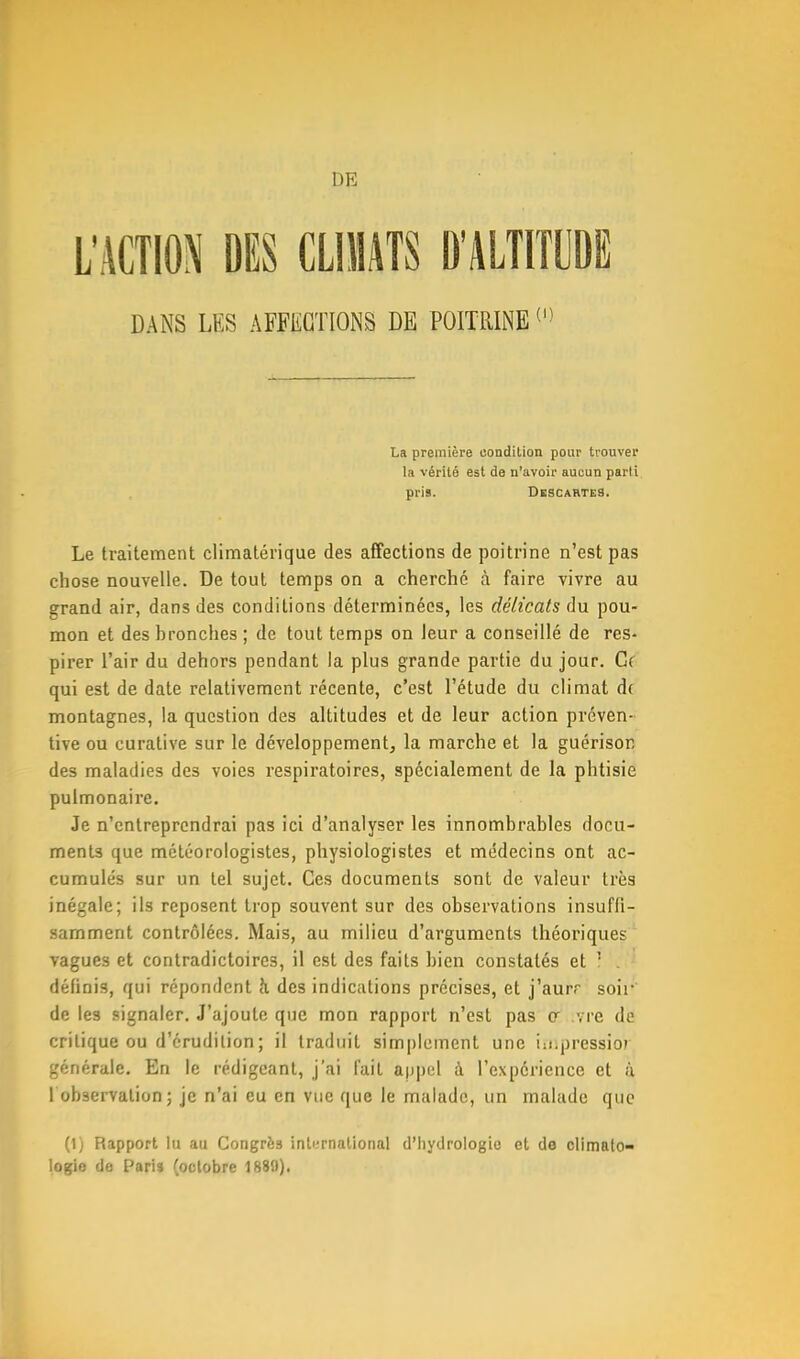 L'ACTION DES CLIMATS D'ALTITUDE DANS LES AFFECTIONS DE POITRINE01 La première condition pour trouver la vérité est de n'avoir aucun parti pris. Descartes. Le traitement climatérique des affections de poitrine n'est pas chose nouvelle. De tout temps on a cherché à faire vivre au grand air, dans des conditions déterminées, les délicats du pou- mon et des hronches ; de tout temps on leur a conseillé de res- pirer l'air du dehors pendant la plus grande partie du jour. Gf qui est de date relativement récente, c'est l'étude du climat d( montagnes, la question des altitudes et de leur action préven- tive ou curative sur le développement, la marche et la guérisor, des maladies des voies respiratoires, spécialement de la phtisie pulmonaire. Je n'entreprendrai pas ici d'analyser les innombrables docu- ments que météorologistes, physiologistes et médecins ont ac- cumulés sur un tel sujet. Ces documents sont de valeur très inégale; ils reposent trop souvent sur des observations insufïi- samment contrôlées. Mais, au milieu d'arguments théoriques vagues et contradictoires, il est des faits bien constatés et î . définis, qui répondent k des indications précises, et j'aurr soir de les signaler. J'ajoute que mon rapport n'est pas cr ivre de critique ou d'érudition; il traduit simplement une irnpréssior générale. En le rédigeant, j'ai lait appel à l'expérience et à 1 observation ; je n'ai eu en vue que le malade, un malade que (1) Rapport lu au Congrès ink-rnalional d'hydrologie et de climato- logie de Paris (octobre 1889).