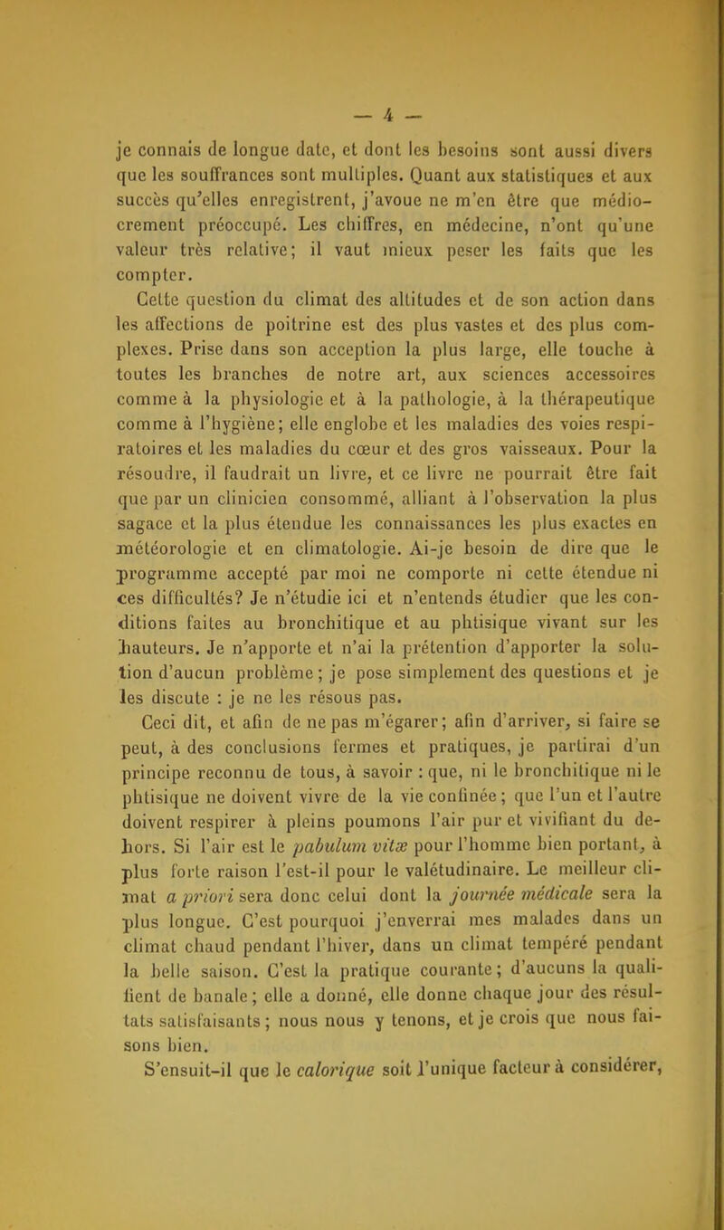 je connais de longue date, et dont les besoins sont aussi divers que les souffrances sont multiples. Quant aux statistiques et aux succès qu'elles enregistrent, j'avoue ne m'en être que médio- crement préoccupé. Les chiffres, en médecine, n'ont qu'une valeur très relative; il vaut mieux peser les faits que les compter. Cette question du climat des altitudes et de son action dans les affections de poitrine est des plus vastes et des plus com- plexes. Prise dans son acception la plus large, elle touche à toutes les branches de notre art, aux sciences accessoires comme à la physiologie et à la pathologie, à la thérapeutique comme à l'hygiène; elle englobe et les maladies des voies respi- ratoires et les maladies du coeur et des gros vaisseaux. Pour la résoudre, il faudrait un livre, et ce livre ne pourrait être fait que par un clinicien consommé, alliant à l'observation la plus sagace et la plus étendue les connaissances les plus exactes en météorologie et en climatologie. Ai-je besoin de dire que le programme accepté par moi ne comporte ni celte étendue ni ces difficultés? Je n'étudie ici et n'entends étudier que les con- ditions faites au bronchitique et au phtisique vivant sur les hauteurs. Je n'apporte et n'ai la prétention d'apporter la solu- tion d'aucun problème; je pose simplement des questions et je les discute : je ne les résous pas. Ceci dit, et afin de ne pas m'égarer; afin d'arriver, si faire se peut, à des conclusions fermes et pratiques, je partirai d'un principe reconnu de tous, à savoir : que, ni le bronchitique ni le phtisique ne doivent vivre de la vie confinée; que l'un et l'autre doivent respirer à pleins poumons l'air pur et vivifiant du de- hors. Si l'air est le pabulmn vitx pour l'homme bien portant, à plus forte raison l'est-il pour le valétudinaire. Le meilleur cli- mat a priori sera donc celui dont la journée médicale sera la plus longue. C'est pourquoi j'enverrai mes malades dans un climat chaud pendant l'hiver, dans un climat tempéré pendant la belle saison. C'est la pratique courante; d'aucuns la quali- fient de banale; elle a donné, elle donne chaque jour des résul- tats satisfaisants; nous nous y tenons, et je crois que nous fai- sons bien. S'cnsuit-il que le calorique soit l'unique facteur à considérer,