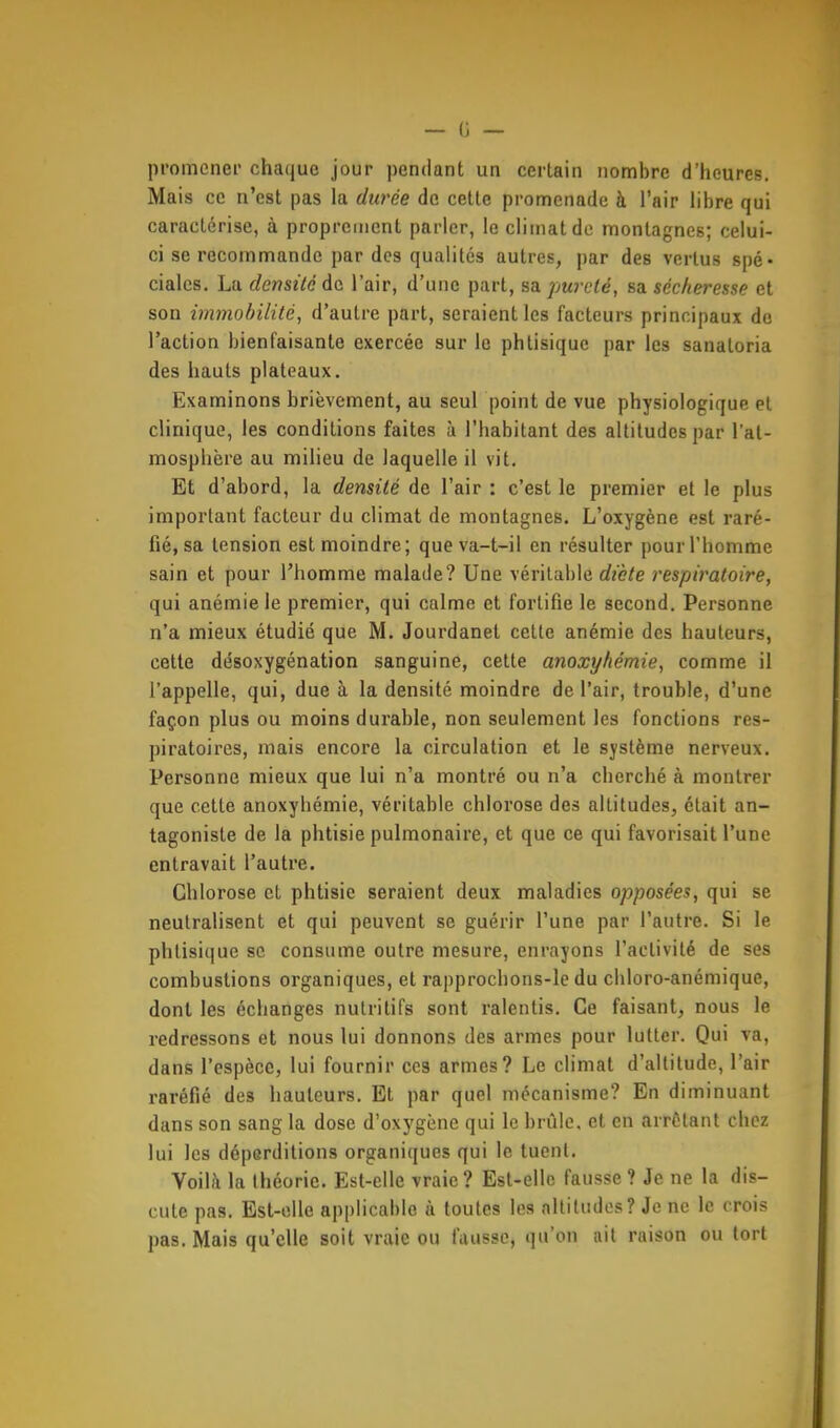 promener chaque jour pendant un certain nombre d'heures. Mais ce n'est pas la durée de cette promenade à l'air libre qui caractérise, à proprement parler, le climat de montagnes; celui- ci se recommande par des qualités autres, par des vertus spé- ciales. La densité de l'air, d'une part, sa pureté, sa sécheresse et son immobilité, d'autre part, seraient les facteurs principaux do l'action bienfaisante exercée sur le phtisique par les sanaloria des hauts plateaux. Examinons brièvement, au seul point de vue physiologique et clinique, les conditions faites à l'habitant des altitudes par l'at- mosphère au milieu de laquelle il vit. Et d'abord, la densité de l'air : c'est le premier et le plus important facteur du climat de montagnes. L'oxygène est raré- fié, sa tension est moindre; queva-t-il en résulter pour l'homme sain et pour l'homme malade? Une véritable dicte respiratoire, qui anémie le premier, qui calme et fortifie le second. Personne n'a mieux étudié que M. Jourdanet cette anémie des hauteurs, cette désoxygénation sanguine, cette anoxyhémie, comme il l'appelle, qui, due à la densité moindre de l'air, trouble, d'une façon plus ou moins durable, non seulement les fonctions res- piratoires, mais encore la circulation et le système nerveux. Personne mieux que lui n'a montré ou n'a cherché à montrer que cette anoxyhémie, véritable chlorose des altitudes, était an- tagoniste de la phtisie pulmonaire, et que ce qui favorisait l'une entravait l'autre. Chlorose et phtisie seraient deux maladies opposées, qui se neutralisent et qui peuvent se guérir l'une par l'autre. Si le phtisique se consume outre mesure, enrayons l'activité de ses combustions organiques, et rapprochons-le du chloro-anémique, dont les échanges nutritifs sont ralentis. Ce faisant, nous le redressons et nous lui donnons des armes pour lutter. Qui va, dans l'espèce, lui fournir ces armes? Le climat d'altitude, l'air raréfié des hauteurs. Et par quel mécanisme? En diminuant dans son sang la dose d'oxygène qui le brûle, et en arrêtant chez lui les déperditions organiques qui le tuent. Voilil la théorie. Est-elle vraie? Est-elle fausse? Je ne la dis- cute pas. Est-elle applicable à toutes les altitudes ? Je ne le crois pas. Mais qu'elle soit vraie ou fausse, qu'on ait raison ou tort