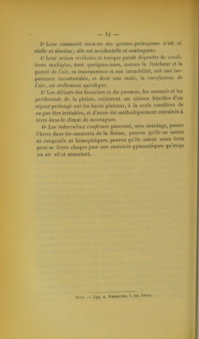 réelle ni absolue ; elle est accidentelle et contingente. •1° Leur action vivifiante et tonique paraît dépendre de condi- tions multiples, dont quelques-unes, comme la fraîcheur et la pureté de l'air, sa transparence et son immobilité, ont une im- portance incontestable, et dont une seule, la raréfaction de l'air, est réellement spécifique. o° Les délicats des bronches et du poumon, les menacés et les prédestinés de la phtisie, retireront un sérieux bénéfice d'un séjour prolongé sur les hauts plateaux, à la seule condition de ne pas être irritables, et d'avoir été méthodiquement entraînés à vivre dans le climat de montagnes. 6» Les tuberculeux confirmés pourront, avec avantage, passer l'hiver dans les sanatoria de la Suisse, pourvu qu'ils ne soient ni congestifs ni hémoptoïques, pourvu qu'ils soient assez forts pour se livrer chaque jour aux exercices gymnastiques qu'exige un air vif et stimulant. Paris. - Typ. A. Hennutkb, 7, rue Usrcet.