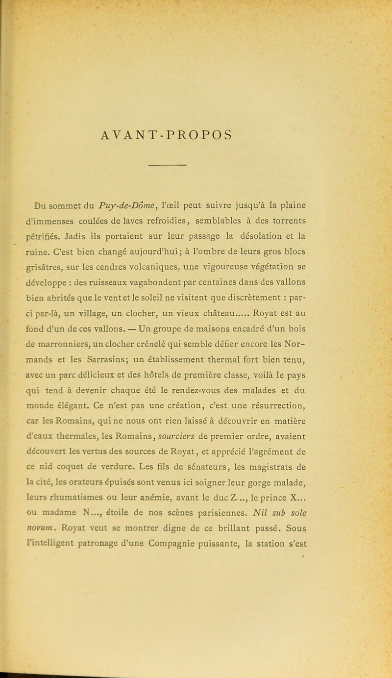 AVANT-PROPOS Du sommet du Piiy-de-Dôme, l'œil peut suivre jusqu'à la plaine d'immenses coulées de laves refroidies, semblables à des torrents pétrifiés. Jadis ils portaient sur leur passage la désolation et la ruine. C'est bien changé aujourd'hui; à l'ombre de leurs gros blocs grisâtres, sur les cendres volcaniques, une vigoureuse végétation se développe : des ruisseaux vagabondent par centaines dans des vallons bien abrités que le vent et le soleil ne visitent que discrètement : par- ci par-là, un village, un clocher, un vieux château Royat est au fond d'un de ces vallons. — Un groupe de maisons encadré d'un bois de marronniers, un clocher crénelé qui semble défier encore les Nor- mands et les Sarrasins; un établissement thermal fort bien tenu, avec un parc délicieux et des hôtels de première classe, voilà le pays qui tend à devenir chaque été le rendez-vous des malades et du monde élégant. Ce n'est pas une création, c'est une résurrection, car les Romains, qui ne nous ont rien laissé à découvrir en matière d'eaux thermales, les Romains, sourciers de premier ordre, avaient découvert les vertus des sources de Royat, et apprécié l'agrément de ce nid coquet de verdure. Les fils de sénateurs, les magistrats de la cité, les orateurs épuisés sont venus ici soigner leur gorge malade, leurs rhumatismes ou leur anémie, avant le duc Z..., le prince X... ou madame N..., étoile de nos scènes parisiennes. Nil sub sole novum. Royat veut se montrer digne de ce brillant passé. Sous l'intelligent patronage d'une Compagnie puissante, la station s'est