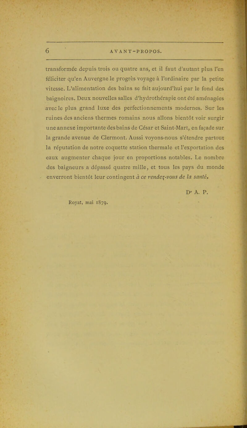 transformée depuis trois ou quatre ans, et il faut d'autant plus l'en féliciter qu'en Auvergne le progrès voyage à l'ordinaire par la petite vitesse. L'alimentation des bains se fait aujourd'hui par le fond des baignoires. Deux nouvelles salles d'hydrothérapie ont été aménagées avec le plus grand luxe des perfectionnements modernes. Sur les ruines des anciens thermes romains nous allons bientôt voir surgir une annexe importante desbains de César et Saint-Mart, en façade sur la grande avenue de Clermont. Aussi voyons-nous s'étendre partout la réputation de notre coquette station thermale et l'exportation des eaux augmenter chaque jour en proportions notables. Le nombre des baigneurs a dépassé quatre mille, et tous les pays du monde enverront bientôt leur contingent à ce rendez-vous de la santé. Royat, mai 1879. A. P.