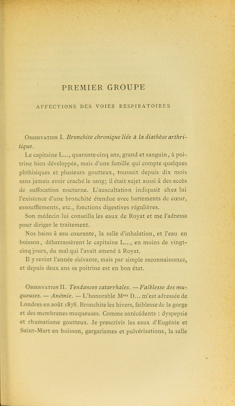 PREMIER GROUPE AFFECTIONS DES VOIES RESPIRATOIRES Observation I. Bronchite chronique liée à la diathèse arthri- tique. Le capitaine L..., quarante-cinq ans, grand et sanguin, à poi- trine bien développée, mais d'une famille qui compte quelques phthisiques et plusieurs goutteux, toussait depuis dix mois sans jamais avoir craché le sang; il était sujet aussi à des accès de suffocation nocturne. L'auscultation indiquait chez lui l'existence d'une bronchite étendue avec battements de cœur, essoufflements, etc., fonctions digestives régulières. Son médecin lui conseilla les eaux de Royat et me l'adressa pour diriger le traitement. Nos bains à eau courante, la salle d'inhalation, et l'eau en boisson, débarrassèrent le capitaine L..., en moins de vingt- cinq jours, du mal qui l'avait amené à Royat. Il y revint l'année suivante, mais par simple reconnaissance, et depuis deux ans sa poitrine est en bon état. Observatio.n II. Tendances catarrhales. —Faiblesse des mu- queuses. — Anémie. — L'honorable M* D... m'est adressée de Londres en août 1878. Bronchite les hivers, faiblesse de la gorge et des membranes muqueuses. Comme antécédents : dyspepsie et rhumatisme goutteux. Je prescrivis les eaux d'Eugénie et Saint-Mart en boisson, gargarismes et pulvérisations, la salle