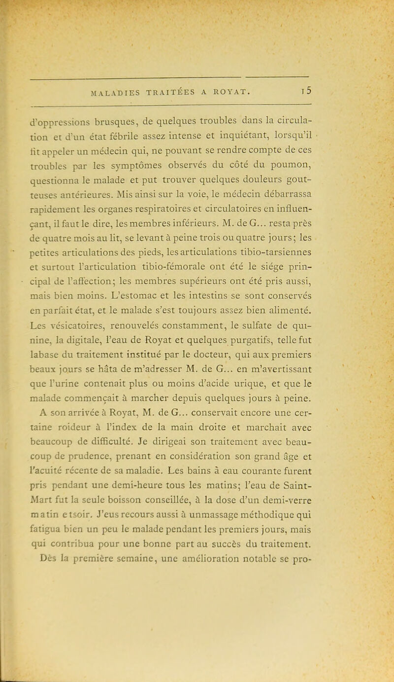 d'oppressions brusques, de quelques troubles dans la circula- tion et d'un état fébrile assez intense et inquiétant, lorsqu'il fit appeler un médecin qui, ne pouvant se rendre compte de ces troubles par les symptômes observés du côté du poumon, questionna le malade et put trouver quelques douleurs gout- teuses antérieures. Mis ainsi sur la voie, le médecin débarrassa rapidement les organes respiratoires et circulatoires en influen- çant, il faut le dire, les membres inférieurs. M. de G... resta près de quatre mois au lit, se levant à peine trois ou quatre jours; les petites articulations des pieds, les articulations tibio-tarsiennes et surtout l'articulation tibio-fémorale ont été le siège prin- cipal de l'afiection; les membres supérieurs ont été pris aussi, mais bien moins. L'estomac et les intestins se sont conservés en parfait état, et le malade s'est toujours assez bien alimenté. Les vésicatoires, renouvelés constamment, le sulfate de qui- nine, la digitale, l'eau de Royat et quelques purgatifs, telle fut labase du traitement institué par le docteur, qui aux premiers beaux jours se hâta de m'adresser M. de G... en m'avertissant que l'urine contenait plus ou moins d'acide urique, et que le malade commençait à marcher depuis quelques jours à peine. A son arrivée à Royat, M. de G... conservait encore une cer- taine roideur à l'index de la main droite et marchait avec beaucoup de difficulté. Je dirigeai son traitement avec beau- coup de prudence, prenant en considération son grand âge et l'acuité récente de sa maladie. Les bains à eau courante furent pris pendant une demi-heure tous les matins; l'eau de Saint- Mart fut la seule boisson conseillée, à la dose d'un demi-verre matin etsoir. J'eus recours aussi à unmassage méthodique qui fatigua bien un peu le malade pendant les premiers jours, mais qui contribua pour une bonne part au succès du traitement. Dès la première semaine, une amcHoration notable se pro-