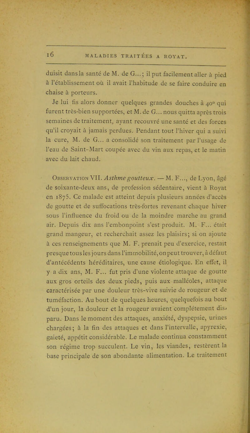 duisit dansla santé de M. de G...; il put facilement aller à pied à l'établissement où il avait l'habitude de se faire conduire en chaise à porteurs. Je lui fis alors donner quelques grandes douches à 40° qui furent très-bien supportées, etM.de G... nous quitta après trois semaines de traitement, ayant recouvré une santé et des forces qu'il croyait à jamais perdues. Pendant tout l'hiver qui a suivi la cure, M. de G... a consolidé son traitement par l'usage de l'eau de Saint-Mart coupée avec du vin aux repas, et le matin avec du lait chaud. Observation VIT. Asthme goutteux. — M. F..., de Lyon, âgé de soixante-deux ans, de profession sédentaire, vient à Royat en 1875. Ce malade est atteint depuis plusieurs années d'accès de goutte et de suffocations très-fortes revenant chaque hiver sous l'influence du froid ou de la moindre marche au grand air. Depuis dix ans l'embonpoint s'est produit. M. F... était grand mangeur, et recherchait assez les plaisirs; si on ajoute à ces renseignements que M. F. prenait peu d'exercice, restait presque tous les jours dans l'immobilité, on peut trouver, à défaut d'antécédents héréditaires, une cause étiologique. En effet, il y a dix ans, M. F... fut pris d'une violente attaque de goutte aux gros orteils des deux pieds, puis aux malléoles, attaque caractérisée par une douleur très-vive suivie de rougeur et de tuméfaction. Au bout de quelques heures, quelquefois au bout d'un jour, la douleur et la rougeur avaient complètement dis^ paru. Dans le moment des attaques, anxiété, dyspepsie, urines chargées; à la fin des attaques et dans l'intervalle, apyrexie, gaieté, appétit considérable. Le malade continua constamment son régime trop succulent. Le vin, les viandes, restèrent la base principale de son abondante alimentation. Le traitement