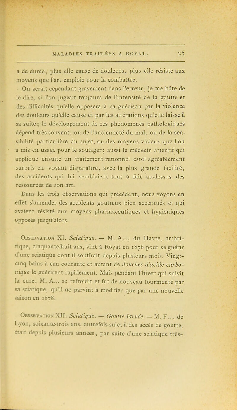 a de durée, plus elle cause de douleurs, plus elle résiste aux moyens que l'art emploie pour la combattre. On serait cependant gravement dans l'erreur, je me hâte de le dire, si l'on jugeait toujours de l'intensité de la goutte et des difficultés qu'elle opposera à sa guérison par la violence des douleurs qu'elle cause et par les altérations qu'elle laisse à sa suite ; le développement de ces phénomènes pathologiques dépend très-souvent, ou de l'ancienneté du mal, ou de la sen- sibilité particulière du sujet, ou des moyens vicieux que l'on a mis en usage pour le soulager ; aussi le médecin attentif qui applique ensuite un traitement rationnel est-il agréablement surpris en voyant disparaître, avec la plus grande facilité, des accidents qui lui semblaient tout à fait au-dessus des ressources de son art. Dans les trois observations qui précèdent, nous voyons en effet s'amender des accidents goutteux bien accentués et qui avaient résisté aux moyens pharmaceutiques et hygiéniques opposés jusqu'alors. Observation XI. Sciatiqiie. — M. A..., du Havre, arthri- tique, cinquante-huit ans, vint à Royat en 1876 pour se guérir d'une sciatique dont il souffrait depuis plusieurs mois. Vingt- cinq bains à eau courante et autant de douches d'acide carbo- nique le guérirent rapidement. Mais pendant l'hiver qui suivit la cure, M. A... se refroidit et fut de nouveau tourmenté par sa sciatique, qu'il ne parvint à modifier que par une nouvelle saison en 1878. Observation XII. Sciatique. — Goutte larvée. — M. F..., de Lyon, soixante-trois ans, autrefois sujet à des accès de goutte, était depuis plusieurs années, par suite d'une sciatique très-