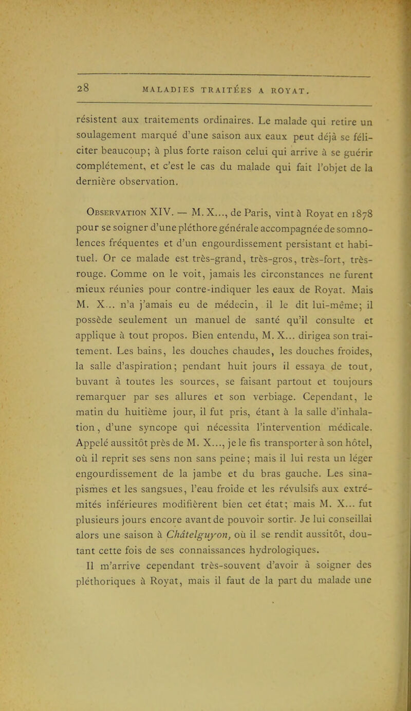 résistent aux traitements ordinaires. Le malade qui retire un soulagement marqué d'une saison aux eaux peut déjà se féli- citer beaucoup; à plus forte raison celui qui arrive à se guérir complètement, et c'est le cas du malade qui fait l'objet de la dernière observation. Observation XIV. — M. X..., de Paris, vint à Royat en 1878 pour se soigner d'une pléthore générale accompagnée de somno- lences fréquentes et d'un engourdissement persistant et habi- tuel. Or ce malade est très-grand, très-gros, très-fort, très- rouge. Comme on le voit, jamais les circonstances ne furent mieux réunies pour contre-indiquer les eaux de Royat. Mais M. X... n'a j'amais eu de médecin, il le dit lui-même; il possède seulement un manuel de santé qu'il consulte et applique à tout propos. Bien entendu, M. X... dirigea son trai- tement. Les bains, les douches chaudes, les douches froides, la salle d'aspiration; pendant huit jours il essaya de tout, buvant à toutes les sources, se faisant partout et toujours remarquer par ses allures et son verbiage. Cependant, le matin du huitième jour, il fut pris, étant à la salle d'inhala- tion , d'une syncope qui nécessita l'intervention médicale. Appelé aussitôt près de M. X..., jele fis transportera son hôtel, où il reprit ses sens non sans peine; mais il lui resta un léger engourdissement de la jambe et du bras gauche. Les sina- pismes et les sangsues, l'eau froide et les révulsifs aux extré- mités inférieures modifièrent bien cet état; mais M. X... fut plusieurs jours encore avant de pouvoir sortir. Je lui conseillai alors une saison à Châtelguyon, où il se rendit aussitôt, dou- tant cette fois de ses connaissances hydrologiques. Il m'arrive cependant très-souvent d'avoir à soigner des pléthoriques à Royat, mais il faut de la part du malade une