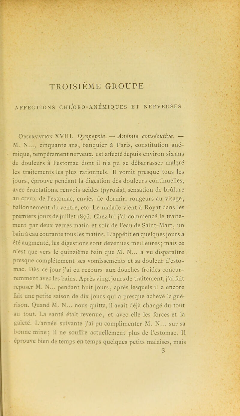 TROISIÈME GROUPE .\FFECTIONS CHl'oRO-ANÉMIQUES ET NERVEUSES Observation XVIII. Dyspepsie. —■ Anémie consécutive. — M. N..., cinquante ans, banquier à Paris, constitution ané- mique, tempérament nerveux, est affecté depuis environ six ans de douleurs à l'estomac dont il n'a pu se débarrasser malgré les traitements les plus rationnels. Il vomit presque tous les jours, éprouve pendant la digestion des douleurs continuelles, avec éructations, renvois acides (pyrosis), sensation de brûlure au creux de l'estomac, envies de dormir, rougeurs au visage, ballonnement du ventre, etc. Le malade vient à Royat dans les premiers jours de juillet 1876. Chez lui j'ai commencé le traite- ment par deux verres matin et soir de l'eau de Saint-Mart, un bain à eau courante tous les matins. L'appétit en quelques jours a été augmenté, les digestions sont devenues meilleures; mais ce n'est que vers le quinzième bain que M. N... a vu disparaître presque complètement ses vomissements et sa douleur d'esto- mac. Dès ce jour j'ai eu recours aux douches froides concur- remment avec les bains. Après vingt jours de traitement, j'ai fait reposer M. N... pendant huit jours, après lesquels il a encore fait une petite saison de dix jours qui a presque achevé la gué- rison. Quand M. N... nous quitta, il avait déjà changé du tout au tout. La santé était revenue, et avec elle les forces et la gaieté. L'année suivante j'ai pu complimenter M. N... sur sa bonne mine; il ne souffre actuellement plus de l'estomac. Il éprouve bien de temps en temps quelques petits malaises, mais 3